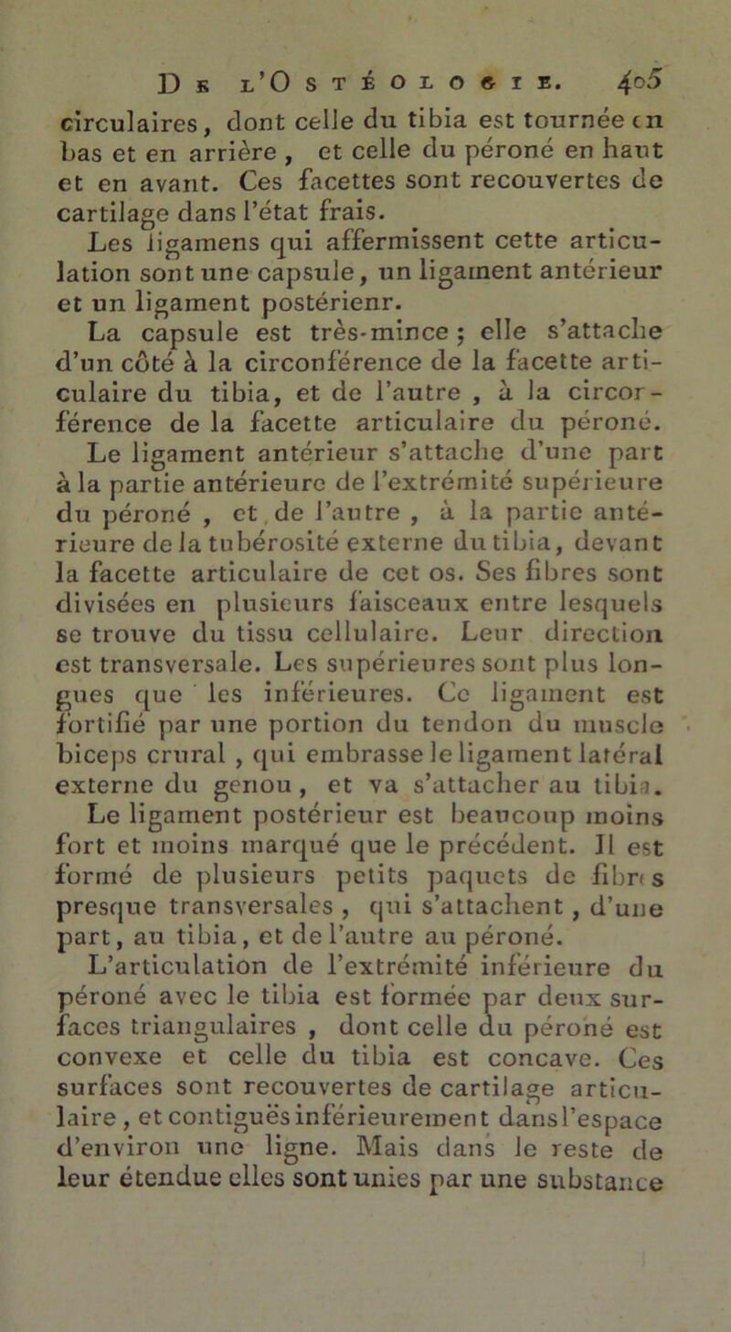 circulaires, dont celle du tibia est tournée en bas et en arrière , et celle du péroné en haut et en avant. Ces facettes sont recouvertes de cartilage dans l’état frais. Les iigamens qui affermissent cette articu- lation sont une capsule, un ligament antérieur et un ligament postérienr. La capsule est très-mince ; elle s’attache d’un côté à la circonférence de la facette arti- culaire du tibia, et de l’autre , à la circor- férence de la facette articulaire du péroné. Le ligament antérieur s’attache d’une part à la partie antérieure de l’extrémité supérieure du péroné , et de l’autre , à la partie anté- rieure de la tubérosité externe du tibia, devant la facette articulaire de cet os. Ses fibres sont divisées en plusieurs faisceaux entre lesquels se trouve du tissu cellulaire. Leur direction est transversale. Les supérieures sont plus lon- gues que les inférieures. Ce ligament est fortifié par une portion du tendon du muscle biceps crural , qui embrasse le ligament latéral externe du genou, et va s’attacher au tibia. Le ligament postérieur est beaucoup moins fort et moins marqué que le précédent. Il est formé de plusieurs petits paquets de fibr< s presque transversales , qui s’attachent , d’une part, au tibia, et de l’autre au péroné. L’articulation de l’extrémité inférieure du péroné avec le tibia est formée par deux sur- faces triangulaires , dont celle du péroné est convexe et celle du tibia est concave. Ces surfaces sont recouvertes de cartilage articu- laire, et contiguës inférieurement dansl’espace d’environ une ligne. Mais dans le reste de leur étendue elles sont unies par une substance