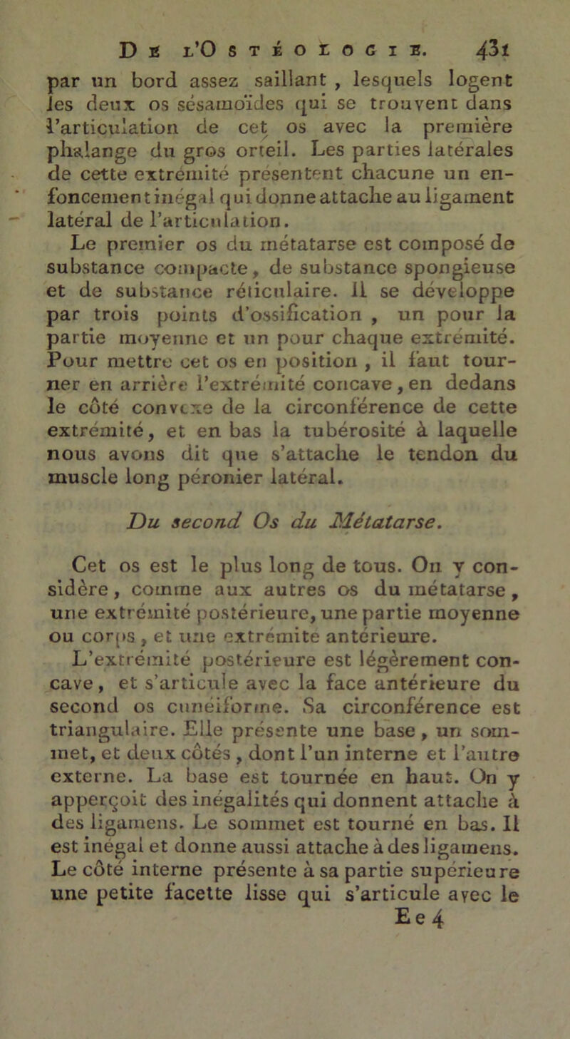 par un bord assez saillant , lesquels logent les deux os sésamoïcles qui se trouvent dans l’articulation de cet os avec la première phalange du gros orteil. Les parties latérales de cette extrémité présentent chacune un en- foncement inégal qui donne attache au ligament latéral de l’articulation. Le premier os du métatarse est composé de substance compacte, de substance spongieuse et de substance réticulaire, il se développe par trois points d’ossilication , un pour la partie moyenne et un pour chaque extrémité. Pour mettre cet os en position , il faut tour- ner en arrière l’extrémité concave, en dedans le côté convexe de la circonférence de cette extrémité, et en bas la tubérosité à laquelle nous avons dit que s’attache le tendon du muscle long péronier latéral. Du second Os du Métatarse. Cet os est le plus long de tous. On y con- sidère, comme aux autres os du métatarse , une extrémité postérieure, une partie moyenne ou corps , et une extrémité antérieure. L’extrémité postérieure est légèrement con- cave , et s’articule avec la face antérieure du second os cunéiforme. Sa circonférence est triangulaire. Elle présente une base, un som- met, et deux côtés , dont l’un interne et l’autro externe. La base est tournée en haut. On y apperçoit des inégalités qui donnent attache à des ligamens. Le sommet est tourné en bas. Il est inégal et donne aussi attache à des ligamens. Le côté interne présente à sa partie supérieure une petite facette lisse qui s’articule avec le