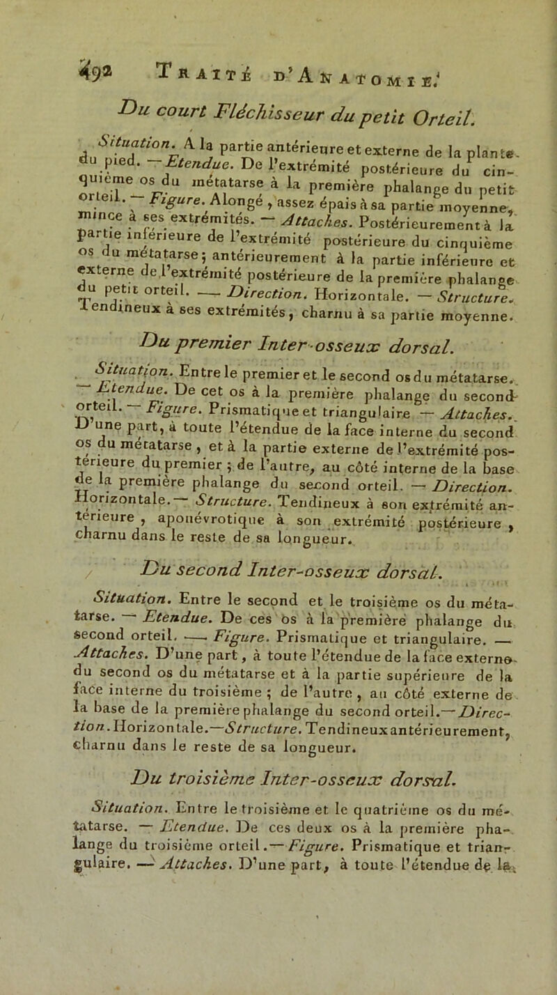 Du court Fléchisseur du petit Orteil. Situation fi, h partie antérieure et externe de la plante. fU.Pied‘ -Rendue. De l’extrémité postérieure du cin- 01 teT-^ melTTSe à ia prem!ère Phalange du petit \ Figure. Aionge , assez épaisàsa partie moyenne, nunçe a ses extrémités. - Attaches. Postérieurement à la p rhe inferieure de 1 extrémité postérieure du cinquième os du métatarse; antérieurement à la partie inférieure et ex.erne e, extrémité postérieure de la première phalange u petit orteil. Direction. Horizontale. — Structure. en ineux à ses extrémités, charnu à sa partie moyenne. Du premier Inter osseux dorsal. Situation. Entre le premier et le second osdu métatarse. Flendue. De cet os à la première phalange du second-- orteil. — Figiire. Prismatique et triangulaire — Attaches.. une part, à toute Petendue de la face interne du second os du métatarse , et à la partie externe de l’extrémité pos- térieure du premier ; de l’autre, au côté interne de la base e a première phalange du second orteil. — Direction. orizontale.— Structure. Tendineux à son extrémité an- terieure , aponévrotique à son extrémité postérieure , charnu dans le reste de sa longueur. Du second Inter-osseux dorsal. Situation. Entre le second et le troisième os du méta- tarse. • Etendue. De ces os à la première phalange du second orteil, •—. Figure. Prismatique et triangulaire. .Attaches. D une part, à toute l’etendue de la face externo- du second os du métatarse et à la partie supérieure de la face interne du troisième ; de l’autre , au côté externe de la base de la première phalange du second orteil.— Direc- tion. Horizon taie.—Structure. Tendineux antérieurement, charnu dans le reste de sa longueur. Du troisième Inter-osseux dorsal. Situation. Entre le troisième et le quatrième os du mé- tatarse. — Etendue. De ces deux os à la première pha- lange du troisième orteil.— Figure. Prismatique et trian- gulaire, —■ Attaches. D’une part, à toute l’étendue de la.