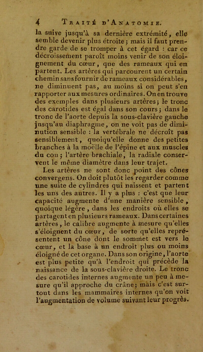 la suive jusqu’à sa dernière extrémité, elle semble devenir plus étroite ; mais il faut pren- dre garde de se tromper à cet égard : car ce décroissement paroît moins venir de son éloi- gnement du cœur, que des rameaux qui en partent. Les artères qui parcourent un certain chemin sans fournir de rameaux considérables, ne diminuent pas, au moins si on peut s’en rapporter aux mesures ordinaires. On en trouve des exemples dans plusieurs artères ; le tronc des carotides est égal dans son cours ; dans le tronc de l’aorte depuis la sous-clavière gauche jusqu’au diaphragme, on ne voit pas de dimi- nution sensible : la vertébrale ne décroît pas sensiblement, quoiqu’elle donne des petites branches à la moelle de l’épine et aux muscles du cou ; l’artère brachiale, la radiale conser- vent le même diamètre dans leur trajet. Les artères ne sont donc point des cônes convergens. On doit plutôt les regarder comme une suite de cylindres qui naissent et partent les uns des autres. Il y a plus : c’est que leur capacité augmente d’une manière sensible , quoique légère , dans les endroits où elles se partagent en plusieurs rameaux. Dans certaines artères, le calibre augmente à ipesure qu’elles s’éloignent du cœur, de sorte qu’elles repré- sentent un cône dont le sommet est vers le cœur, et la base à un endroit plus ou moins éloigné de cet organe. Dans son origine, l’aorte est plus petite qu’à l’endroit qui précède la naissance de la sous-clavière droite. Le tronc des carotides internes augmente un peu à me- sure qu’il approche du crâne; mais c’est sur- tout dans les mammaires internes qu’on voit l’augmentation de volume suivant leur progrès*