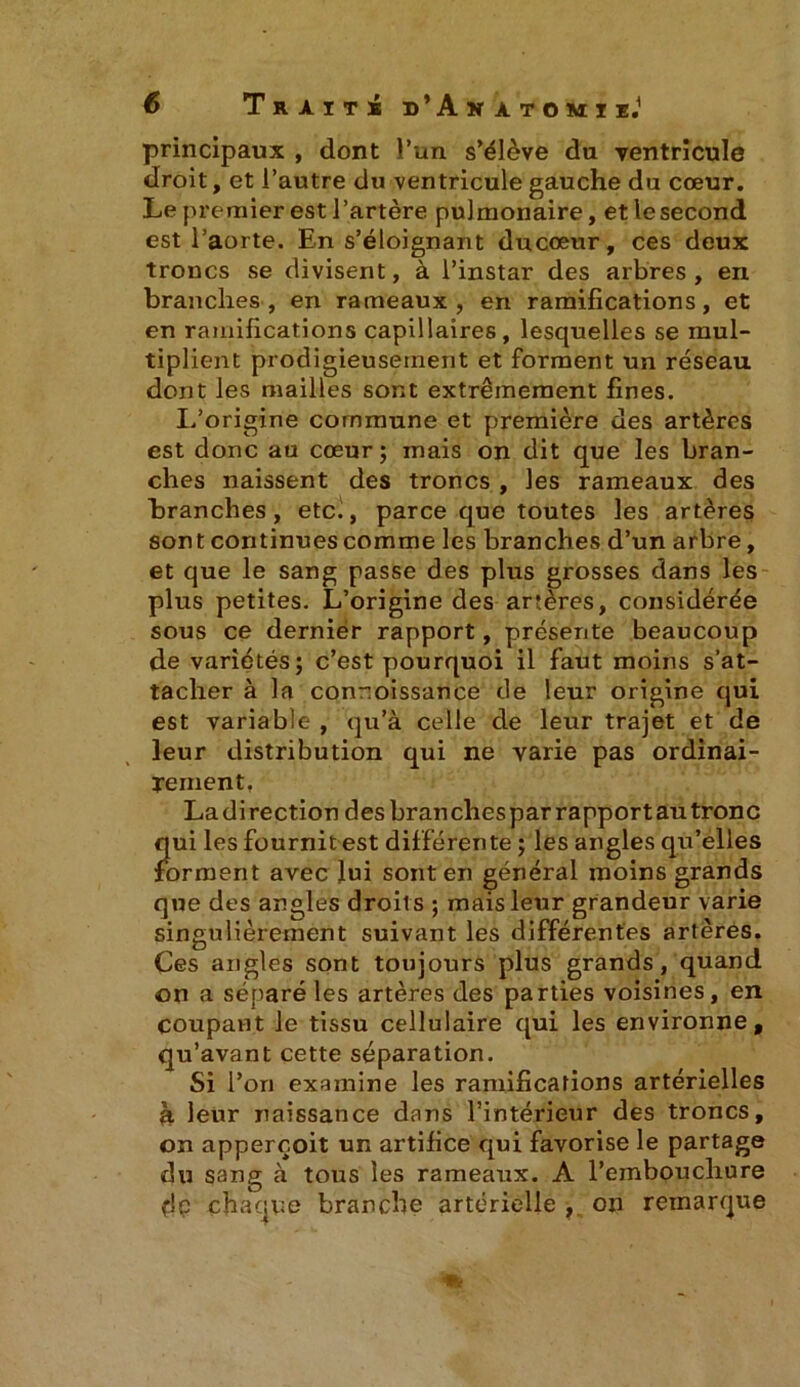 principaux , dont l’un s’élève du ventricule droit, et l’autre du ventricule gauche du cœur. Le premier est l’artère pulmonaire, etlesecond est l’aorte. En s’éloignant ducœur, ces deux troncs se divisent, à l’instar des arbres, en branches, en rameaux, en ramifications, et en ramifications capillaires, lesquelles se mul- tiplient prodigieusement et forment un réseau dont les mailles sont extrêmement fines. L’origine commune et première des artères est donc au cœur; mais on dit que les bran- ches naissent des troncs , les rameaux des branches, etc., parce que toutes les artères sont continues comme les branches d’un arbre, et que le sang passe des plus grosses dans les plus petites. L’origine des artères, considérée sous ce dernier rapport, présente beaucoup de variétés; c’est pourquoi il faut moins s’at- tacher à la connoissance de leur origine qui est variable, qu’à celle de leur trajet et de leur distribution qui ne varie pas ordinai- rement. La di rection des bran ches par rapport au tronc qui les fournit est différente ; les angles qu’elles forment avec lui sont en général moins grands que des angles droits ; mais leur grandeur varie singulièrement suivant les différentes artères. Ces angles sont toujours plus grands, quand on a séparé les artères des parties voisines, en coupant le tissu cellulaire qui les environne, qu’avant cette séparation. Si l’ori examine les ramifications artérielles à leur naissance dans l’intérieur des troncs, on apperçoit un artifice qui favorise le partage du sang à tous les rameaux. A l’embouchure dp chaque branche artérielle , on remarque