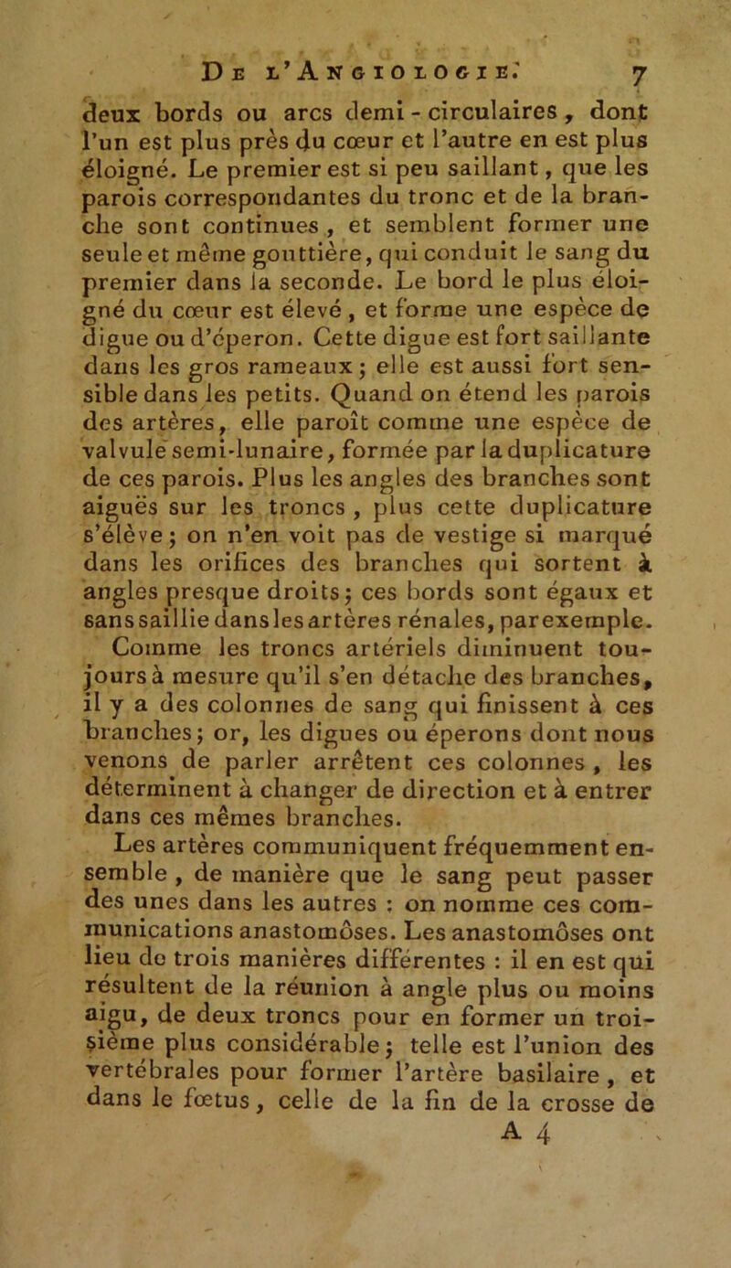 deux bords ou arcs demi - circulaires , dont l’un est plus près du cœur et l’autre en est plus éloigné. Le premier est si peu saillant, que les parois correspondantes du tronc et de la bran- che sont continues , et semblent former une seule et meme gouttière, qui conduit le sang du premier dans la seconde. Le bord le plus éloi- gné du cœur est élevé , et forme une espèce de digue ou d’éperon. Cette digue est fort saillante dans les gros rameaux ; elle est aussi fort sen- sible dans les petits. Quand on étend les parois des artères, elle paroît comme une espèce de valvulésemi-lunaire, formée par laduplicature de ces parois. Plus les angles des branches sont aiguës sur les troncs , plus cette duplicature s’élève; on n’en voit pas de vestige si marqué dans les orifices des branches qui sortent à angles presque droits; ces bords sont égaux et sanssaillie danslesartères rénales, parexeraple. Comme les troncs artériels diminuent tou- jours à mesure qu’il s’en détache des branches, il y a des colonnes de sang qui finissent à ces branches; or, les digues ou éperons dont nous venons de parler arrêtent ces colonnes , les déterminent à changer de direction et à entrer dans ces mêmes branches. Les artères communiquent fréquemment en- semble , de manière que le sang peut passer des unes dans les autres ; on nomme ces com- munications anastomoses. Les anastomoses ont lieu do trois manières différentes : il en est qui résultent de la réunion à angle plus ou moins aigu, de deux troncs pour en former un troi- sième plus considérable; telle est l’union des vertébrales pour former l’artère basilaire , et dans le fœtus, celle de la fin de la crosse de