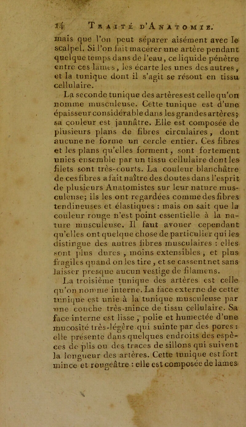 . ■ ?fPisr vw-v v i. ) .y'* ‘ ' x _ î4 Traité d’A natomiî, mais que l’on peut séparer aisément avec le scalpel. Si l’on fait macérer une artère pendant quelque temps dans de l’eau, ce liquide pénètre entre ces lames , les écarte les unes des autres, et la tunique dont il s’agit se résout en tissu cellulaire. La seconde tunique des artèresest celle qu’on nomme musculeuse. Cette tunique est d’une épaisseur considérable dans les grandes artères;- sa couleur est jaunâtre. Elle est composée de plusieurs plans de fibres circulaires , dont aucune ne forme un cercle entier. Ces fibres et les plans qu’elles forment, sont fortement unies ensemble par un tissu cellulaire dont le» filets sont, très-courts. La couleur blanchâtre de cesfibres a fait naître des doutes dans l’esprit de plusieurs Anatomistes sur leur nature mus- culeuse; ils les ont regardées comme des fibres tendineuses et élastiques : mais on sait que la couleur rouge n’est point essentielle à la na- ture musculeuse. Il faut avouer cependant qu’elles ont quelque chose de particulier qui les distingue des autres libres musculaires : elles sont plus dures , moins extensibles , et plus fragiles quand on les tire , et se cassentnet sans Jaisser presque aucun vestige de filamens. La troisième tunique des artères est celle qu’on nomme interne. La face externe de cette tunique est unie à la tunique musculeuse par une couche très-mince de tissu cellulaire. Sa face interne est lisse , polie et humectée d’une mucosité très-légère qui suinte par des pores : elle présente dans quelques endroits des espè- ces de plis ou des traces de sillons qui suivent la longueur des artères. Cette tunique est fort mince et rougeâtre : elle est composée de lames