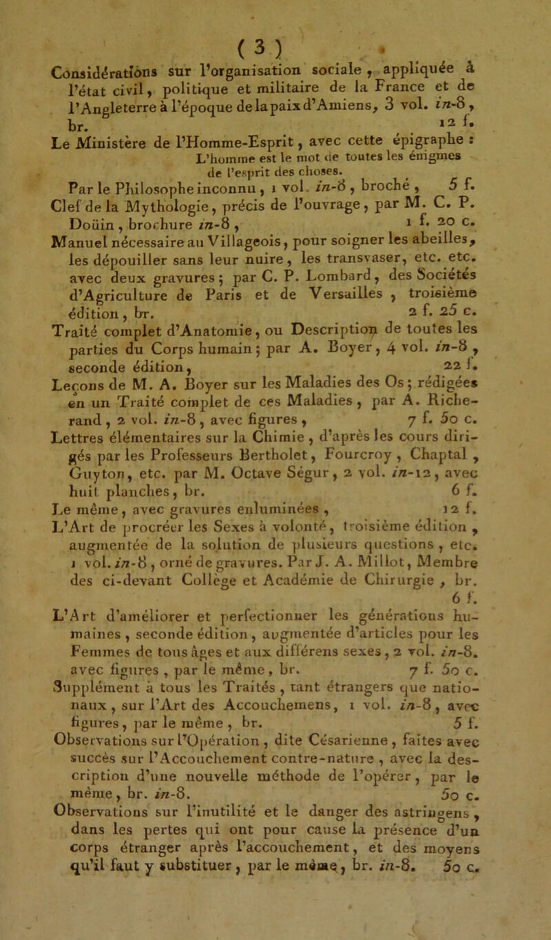 (3) . Considérations sur l’organisation sociale , appliquée à l’état civil, politique et militaire de la France et de l’Angleterre à l’époque delapaixd’Amiens, 3 vol. in-8 , br. # 12 I. Le Ministère de l’Homme-Esprit, avec cette épigraphe : L’homine est le mot de toutes les énigmes de l’esprit des choses. Par le Philosophe inconnu , i vol. in-'à , broché , 5 f. Clef delà Mythologie, précis de l’ouvrage, par M. C. P. Doüin , brochure in-8 , x f. 20 c. Manuel nécessaire au Villageois, pour soigner les abeilles, les dépouiller sans leur nuire, les transvaser, etc. etc. avec deux gravures 5 par C. P. Lombard, des Sociétés d’Agriculture de Paris et de Versailles , troisième édition, br. 2 f* c. Traité complet d’Anatomie, ou Description de toutes les parties du Corps humain; par A. Boyer, 4 vol. in-8 , seconde édition, 22!. Leçons de M. A. Boyer sur les Maladies des Os ; rédigées en un Traité complet de ces Maladies , par A. Riche- rand , 2 vol. in-8 , avec figures , 7 f. 5o c. Lettres élémentaires sur la Chimie , d’après les cours diri- gés par les Professeurs Bertholet, Fourcroy , Chaptal , Guy ton, etc. par M. Octave Ségur, 2 vol. /n-x2, avec huit planches, br. 6 f. Le même, avec gravures enluminées , 12 f. L’Art de procréer les Sexes à volonté, troisième édition , augmentée de la solution de plusieurs questions , etc. j vol. zA-8 , orné de gravures. Par J. A. Millot, Membre des ci-devant Collège et Académie de Chirurgie , br. 6 f. L’Art d’améliorer et perfectionner les générations hu- maines , seconde édition, augmentée d’articles pour les Femmes de tous âges et aux diflérens sexes, 2 vol. in-8. avec figures , par le même , br. 7 f. 5o c. Supplément à tous les Traités , tant étrangers que natio- naux , sur l’Art des Accouchemens, 1 vol. in-8 , avec figures, par le même , br. 5 f. Observations sur l’Opération , dite Césarienne, faites avec succès sur l’Accouchement contre-nature , avec la des- cription d’une nouvelle méthode de l’opérer, par le même, br. in-8. 5o c. Observations sur l’inutilité et le danger des astringens , dans les pertes qui ont pour cause la présence d’un corps étranger après l’accouchement, et des moyens qu’il faut y substituer , par le mèmç, br. in-8. 5o c.