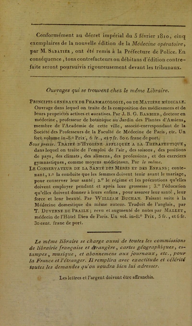 Conformément au décret impérial du 5 février 1810, cinq exemplaires de la nouvelle édition de la Médecine opératoire, par M. Sabatier , ont été remis à la Préfecture de Police. En conséquence , tous contrefacteurs ou débilans d’édition contre- faite seront poursuivis rigoureusement devant les tribunaux. Ouvrages qui se trouvent chez le même Libraire. Principes généraux de Pharmacologie, ou de Matière médicale. Ouvrage dans lequel on traite de la composition des médicamens et de leurs propriétés actives et euratives. Par J. B. G. Barbier, docteur en médecine, professeur de botanique au Jardin des Plantes d’Amiens, membre de l’Académie de cette ville, associé-correspondant de la Société des Professeurs de la Faculté de Médecine de Paris, etc. Un fort volume in-8.° Prix , 6 fr., et 7 fr. 80 c. franc de port. Sous presse. TRAITÉ D’HYGIÈNE APPLIQUÉE A LA THÉRAPEUTIQUE, dans lequel on traite de l’emploi de l’air, des saisons , des positions de pays, des climats, des alimens, des professions, et des exercices gymnastiques, comme moyens médicinaux. Par le même. Le Conservateur de la Santé des Mères et des Enfans ; conte- nant,!.0 la conduite que les femmes doivent tenir avant le mariage, pour conserver leur santé; 2.p le régime et les précautions qu’elles doivent employer pendant et après leur grossesse; 3.° l’éducation qu’elles doivent donner à leurs enfans , pour assurer leur santé , leur force et leur beauté. Par William Buchan. Faisant suite à la Médecine domestique du même auteur. Traduit de l’anglais, par T. Duverne de Praile ; revu et augmenté de notes par Mallet, médecin del’Hotel Dieu de Paris. Un vol. in-8.° Prix, 5 fr., etôfr. 3occnt. franc de port. Le même libraire se charge aussi de toutes les commissions de librairie française et étrangère, cartes géographiques, es- tampes , musique , et abonnemens aux journaux, etc., pour la France et Vétranger. Il remplira avec exactitude et célérité toutes les demandes qu'on voudra bien lui adresser. Les lettres et l’argent doivent être affranchis.