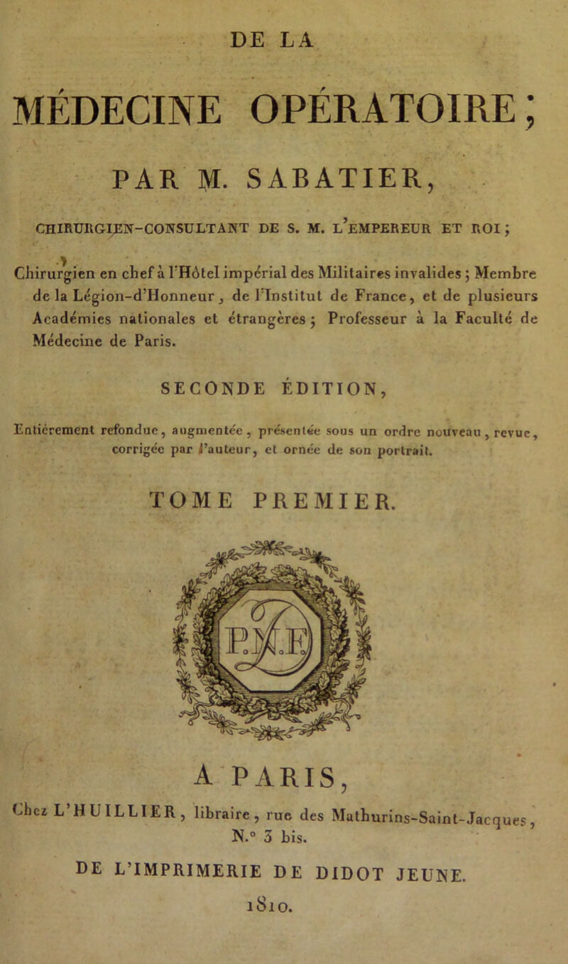 MÉDECINE OPÉRATOIRE; PAR M. SABATIER, CHIRURGIEN-CONSULTANT DE S. M. l’eMPEREUR ET ROI ; Chirurgien en chef à l’Hôtel impérial des Militaires invalides ; Membre de la Légion-d’Honneur, de l’Institut de France, et de plusieurs Académies nationales et étrangères $ Professeur à la Faculté de Médecine de Paris. SECONDE ÉDITION, Entièrement refondue, augmentée, présentée sous un ordre nouveau, revue, corrigée par l’auteur, et ornée de son portrait. TOME PREMIER. A PARIS, Chez L’HUILLIER, libraire, rue des Mathurins-Saint- Jacques, N.° 3 bis. DE L’IMPRIMERIE DE DIDOT JEUNE. 1810.