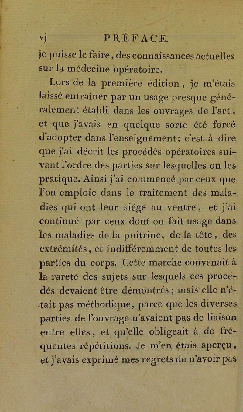 je puisse le faire, des connaissances actuelles sur la médecine opératoire. Lors de la première édition , je m’étais laissé entraîner par un usage presque géné- ralement établi dans les ouvrages de l’art, et que j’avais en quelque sorte été forcé d’adopter dans l’enseignement; c’est-à-dire que j ai décrit les procédés opératoires sui- vant l’ordre des parties sur lesquelles on les pratique. Ainsi j’ai commencé par ceux que l’on emploie dans le traitement des mala- dies qui ont leur siège au ventre, et j’ai continué par ceux dont on fait usage dans les maladies de la poitrine, de la tête, des extrémités, et indifféremment de toutes les parties du corps. Cette marche convenait à la rareté des sujets sur lesquels ces procé- dés devaient être démontrés ; mais elle n’é- 4ait pas méthodique, parce que les diverses parties de l’ouvrage n’avaient pas de liaison entre elles, et qu’elle obligeait à de fré- quentes répétitions. Je m’en étais aperçu, et j’avais exprimé mes regrets de n’avoir pas