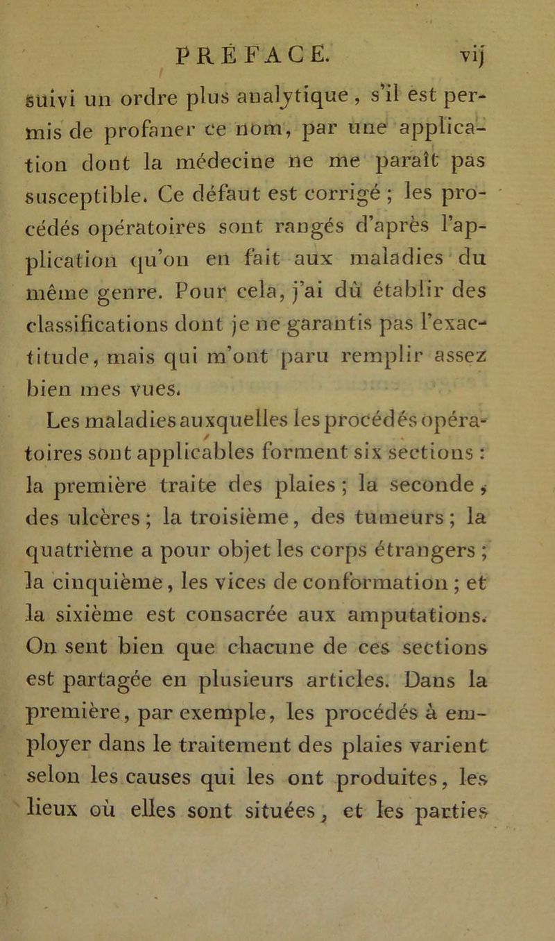 suivi un ordre plus analytique , s’il est per- mis de profaner ce nom, par une applica- tion dont la médecine ne me paraît pas susceptible. Ce défaut est corrigé ; les pro- cédés opératoires sont rangés d’après l’ap- plication qu’on en fait aux maladies du même genre. Pour cela, j’ai dù établir des classifications dont je ne garantis pas l’exac- titude, mais qui m’ont paru remplir assez bien mes vues. Les maladies auxquelles les procédés opéra- toires sont applicables forment six sections : la première traite des plaies ; la seconde , des ulcères; la troisième, des tumeurs; la quatrième a pour objet les corps étrangers ; la cinquième, les vices de conformation ; et la sixième est consacrée aux amputations. On sent bien que chacune de ces sections est partagée en plusieurs articles. Dans la première, par exemple, les procédés à em- ployer dans le traitement des plaies varient selon les causes qui les ont produites, les lieux où elles sont situées, et les parties