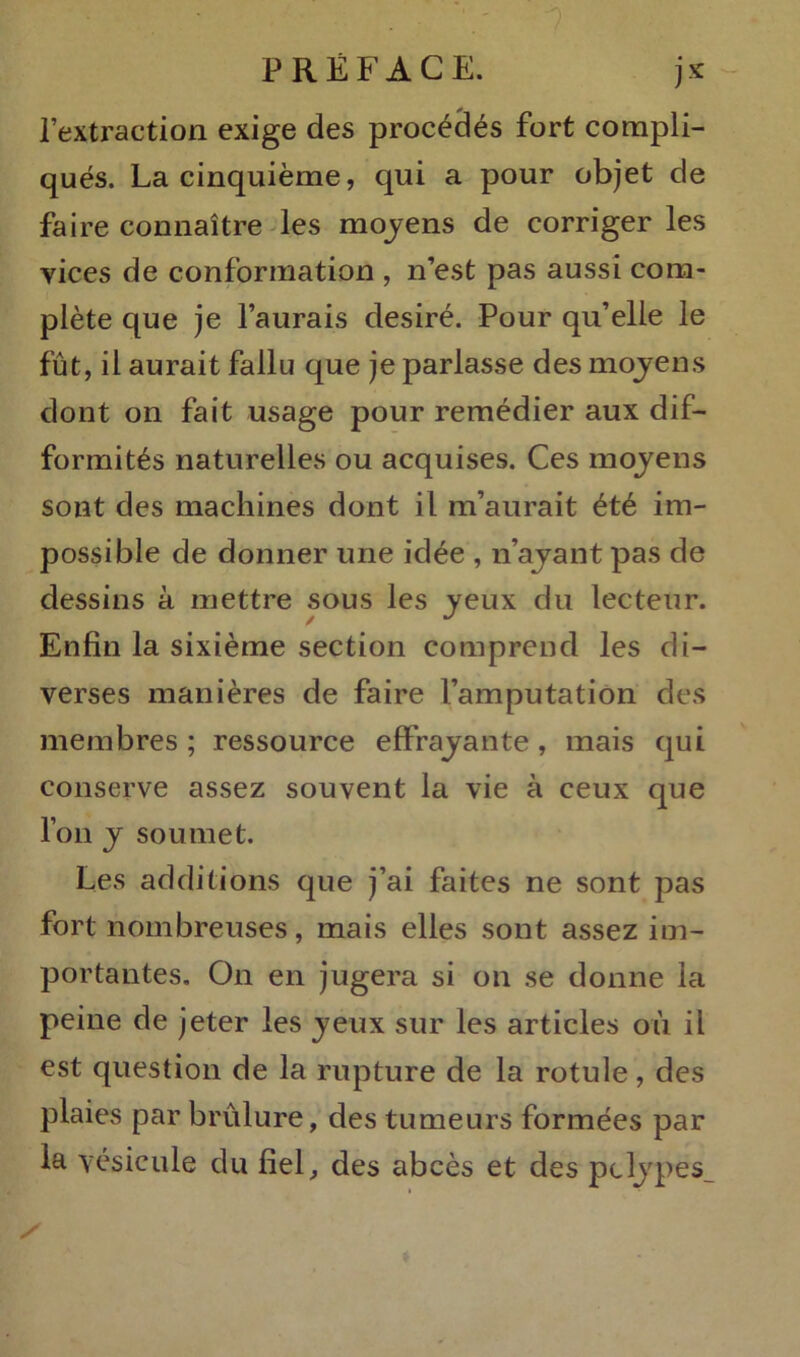 l’extraction exige des procédés fort compli- qués. La cinquième, qui a pour objet de faire connaître les moyens de corriger les vices de conformation , n’est pas aussi com- plète que je l’aurais clesiré. Pour qu’elle le fût, il aurait fallu que je parlasse des moyens dont on fait usage pour remédier aux dif- formités naturelles ou acquises. Ces moyens sont des machines dont il m’aurait été im- possible de donner une idée , n’ayant pas de dessins à mettre sous les yeux du lecteur. Enfin la sixième section comprend les di- verses manières de faire l’amputation des membres ; ressource effrayante , mais qui conserve assez souvent la vie à ceux que l’on y soumet. Les additions que j’ai faites ne sont pas fort nombreuses, mais elles sont assez im- portantes. On en jugera si on se donne la peine de jeter les yeux sur les articles où il est question de la rupture de la rotule, des plaies par brûlure, des tumeurs formées par la vésicule du fiel, des abcès et des pclypes_