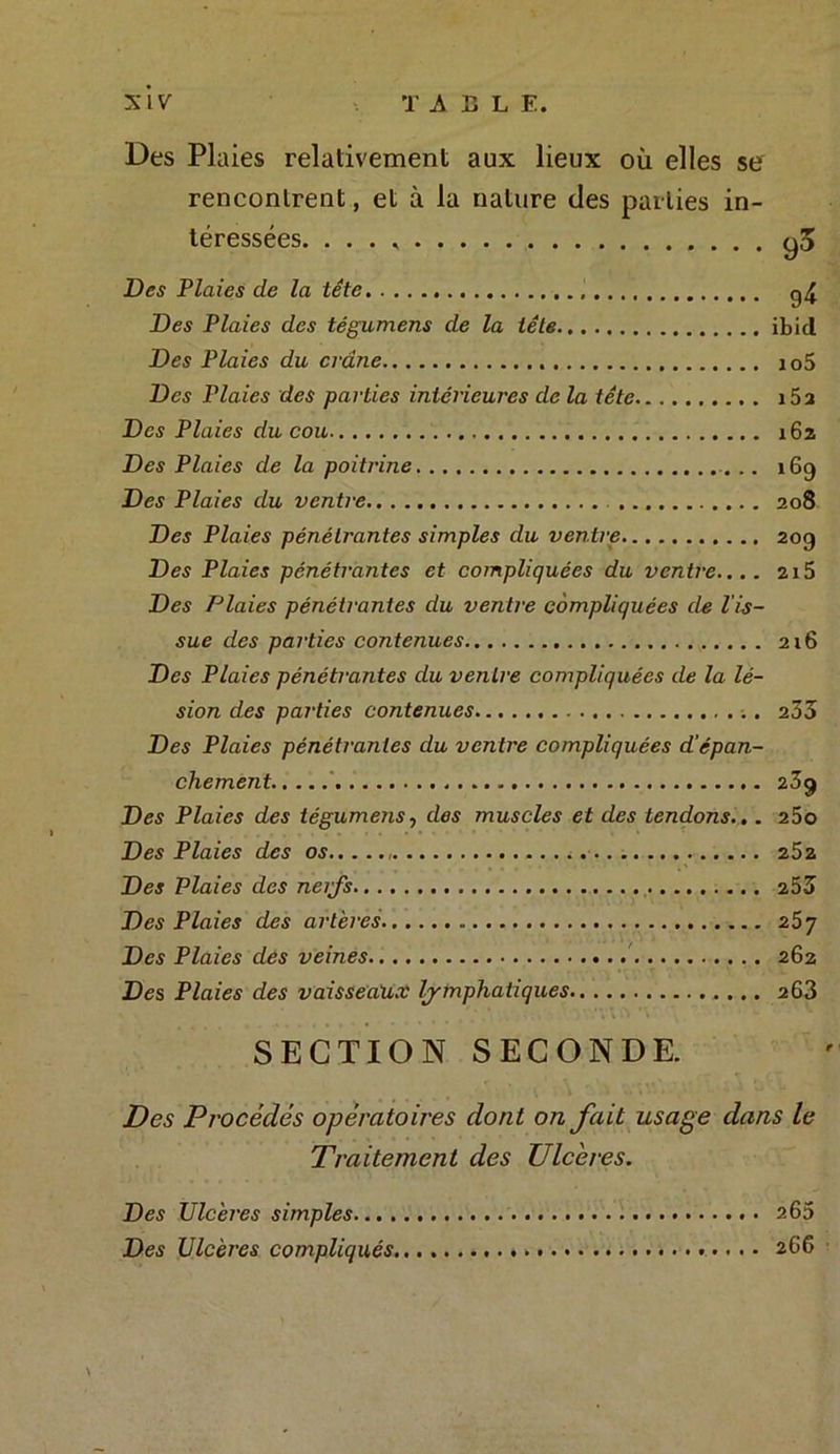 Des Plaies relativement aux lieux où elles se rencontrent, et à la nature des parties in- téressées. . . . go Des Plaies de la tête g4 Des Plaies des tégumens de la tête ibid Des Plaies du crâne io5 Des Plaies des parties intérieures de la tête i5a Des Plaies du cou 162 Des Plaies de la poitrine. .. 169 Des Plaies du ventre 208 Des Plaies pénétrantes simples du ventre 20g Des Plaies pénétrantes et compliquées du ventre.... 2x5 Des Plaies pénétrantes du ventre compliquées de l'is- sue des parties contenues 216 Des Plaies pénétrantes du ventre compliquées de la lé- sion des parties contenues 233 Des Plaies pénétrantes du ventre compliquées d'épan- chement 23g Des Plaies des tégumens, des muscles et des tendons.,. 25o Des Plaies des os 252 Des Plaies des neifs 253 Des Plaies des artères 257 Des Plaies des veines 262 Des Plaies des vaisseaux lymphatiques 263 SECTION SECONDE. Des Procédés opératoires dont on fait usage dans le Traitement des Ulcères. Des Ulcères simples 26a Des Ulcères compliqués 266