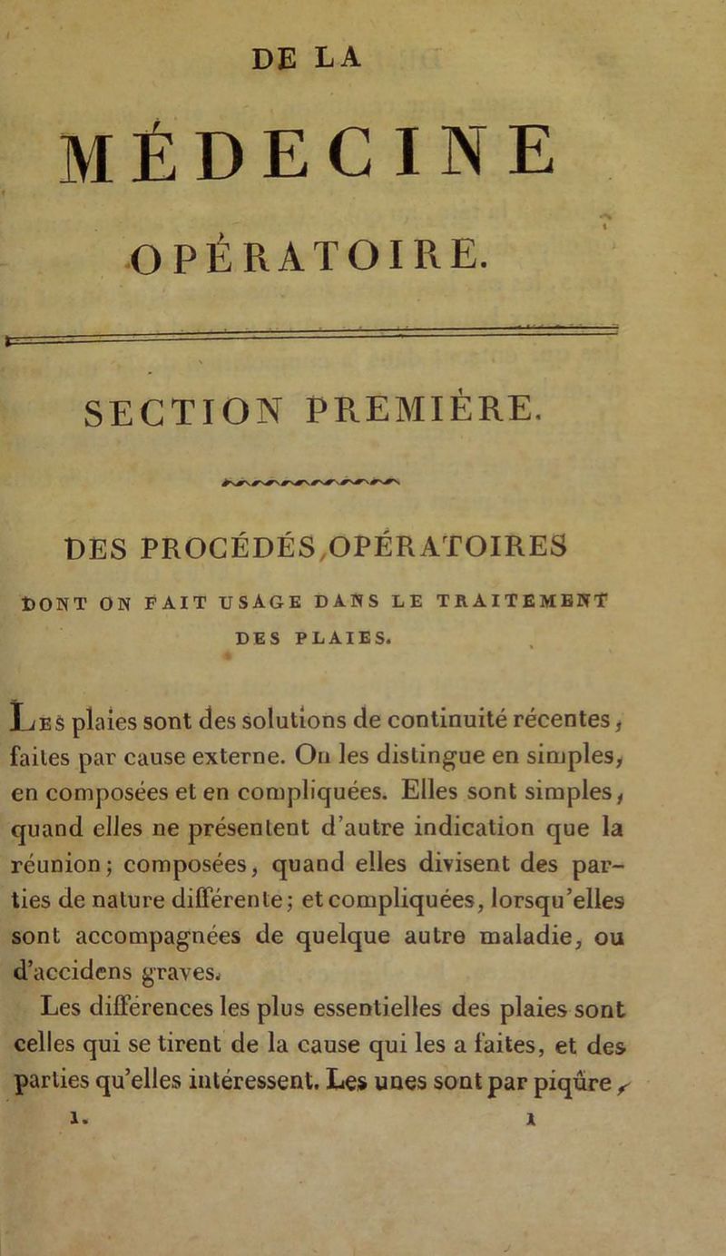 DE LA MÉDECINE OPÉRATOIRE. SECTION PREMIÈRE. DES PROCÉDÉS .OPÉRATOIRES DONT ON FAIT USAGE DANS LE TRAITEMENT DES PLAIES. Les plaies sont des solutions de continuité récentes, faites par cause externe. On les distingue en simples, en composées et en compliquées. Elles sont simples, quand elles ne présentent d’autre indication que la réunion ; composées, quand elles divisent des par- ties de nature différente; et compliquées, lorsqu’elles sont accompagnées de quelque autre maladie, ou d’accidens graves* Les différences les plus essentielles des plaies sont celles qui se tirent de la cause qui les a faites, et des parties quelles intéressent. Les unes sont par piqûre ,