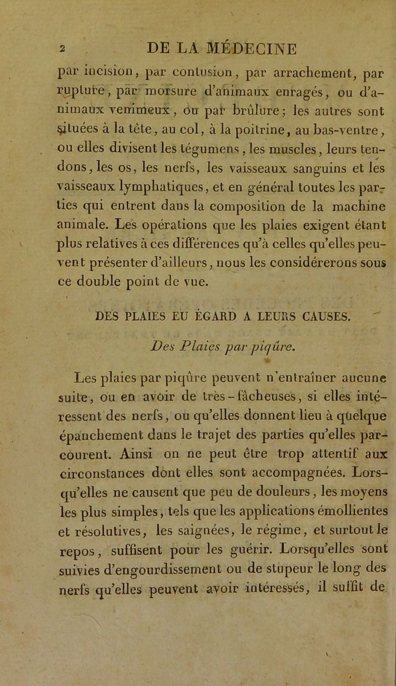 par incision, par contusion, par arrachement, par rupture, par morsure d’animaux enragés, ou d’a- nimaux Tenimcux, ou par brûlure; les autres sont situées à la tête, au col, à la poitrine, au bas-ventre, ou elles divisent les tégumens, les muscles, leurs ten- dons, les os, les nerfs, les vaisseaux sanguins et les vaisseaux lymphatiques, et en général toutes les parT lies qui entrent dans la composition de la machine animale. Les opérations que les plaies exigent étant plus relatives à ces différences qu’à celles qu’elles peu- vent présenter d’ailleurs, nous les considérerons sous ce double point de vue. DES PLAIES EU ÉGARD A LEURS CAUSES. Des Plaies par piqûre. ?» Les plaies par piqûre peuvent n’entraîner aucune suite, ou en avoir de très - fâcheuses, si elles inté- ressent des nerfs, ou qu’elles donnent lieu à quelque épanchement dans le trajet des parties qu’elles par- courent. Ainsi on ne peut être trop attentif aux circonstances dont elles sont accompagnées. Lors- qu’elles ne causent que peu de douleurs, les moyens les plus simples, tels que les applications émollientes et résolutives, les saignées, le régime, et surtout le repos, suffisent pour les guérir. Lorsqu’elles sont suivies d’engourdissement ou de stupeur le long des nerfs qu’elles peuvent avoir intéressés, il suffit de