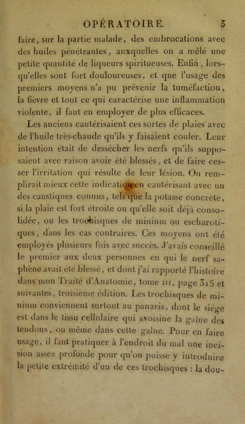 t OPÉRATOIRE. 3 faire, sur la partie malade, des embrocations avec des huiles pénétrantes, auxquelles on a mêlé une petite quantité de liqueurs spiritueuses. Enfin , lors- qu’elles sont fort douloureuses, et que l’usage des premiers moyens n’a pu prévenir la tuméfaction, la fièvre et tout ce qui caractérise une inflammation violente, il faut en employer de plus efficaces. Les anciens cautérisaient ces sortes de plaies avec de l’huile très-chaude qu’ils y faisaient couler. Leur intention était de dessécher les nerfs qu’ils suppo- saient avec raison avoir été blessés, et de faire ces- ser l’irritation qui résulte de leur lésion. On rem- plirait mieux celte indicaliqpen cautérisant avec un des caustiques connus, tels que la potasse concrète, si la plaie est fort étroite ou qu’elle soit déjà conso- lidée, ou les troehisques de minium ou escharoli- ques, dans les cas contraires. Ces moyens ont été employés plusieurs fois avec succès. J’avais conseillé le premier aux deux personnes en qui le nerf sa- phène avait été blessé, et dont j’ai rapporté l’histoire dans mon Traité d’Aualomie, tome m, page 3i5 et suivantes, troisième édition. Les trochisques de mi- nium conviennent surtout au panaris, dont le sié^e est dans le tissu cellulaire qui avoisine la gaine des tendons, ou même dans cette gaine. Pour en faire usage, il faut pratiquer à l’endroit du mal une inci- sion assez profonde pour qu’on puisse y introduire la petite extrémité d’un de ces trochisques : la dou- I