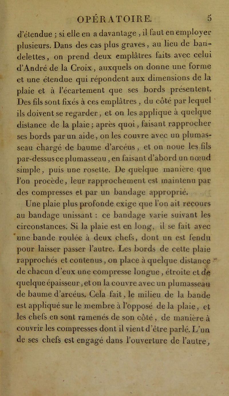 d’étendue ; si elle en a davantage , il faut en employer plusieurs. Dans des cas plus graves, au lieu de ban- delettes, on prend deux emplâtres faits avec celui d’André de la Croix, auxquels on donne une forme et une étendue qui répondent aux dimensions de la plaie et à l’écartement que ses bords présentent. Des fils sont fixés à ces emplâtres , du côté par lequel ils doivent se regarder, et on les applique à quelque distance de la plaie; après quoi, faisant rapprocher ses bords par un aide, on les couvre avec un plumas- seau chargé de baume d’arcéus, et on noue les fils par-dessusce plumasseau, en faisant d’abord un nœud simple, puis une rosette. De quelque manière que l’on procède, leur rapprochement est maintenu par des compresses et par un bandage approprié. Une plaie plus profonde exige que l’on ait recours au bandage unissant : ce bandage varie suivant les circonstances. Si la plaie est en long, il se fait avec une bande roulée à deux chefs, dont un est fendu pour laisser passer l’autre. Les bords de cette plaie rapprochés et contenus, on place à quelque distance de chacun d’eux une compresse longue, étroite et de quelque épaisseur, et on la couvre avec un plumasseau de baume d’arcéus. Cela fait, le milieu de la bande est appliqué sur le membre à l’opposé de la plaie, et les chefs en sont ramenés de son côté , de manière à couvrir les compresses dont il vient d’être parlé. L’un de ses chefs est engagé dans l’ouverture de l’autre,