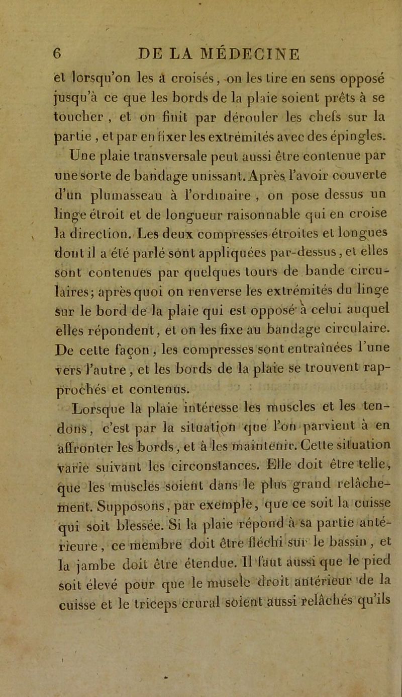 el lorsqu’on les il croisés, on les lire en sens opposé jusqu’à ce que les bords de la plaie soient prêts à se toucher , et on finit par dérouler les chefs sur la partie , el par en fixer les extrémités avec des épingles. Une plaie transversale peut aussi être contenue par unesorte de bandage unissant. Après.l’avoir couverle d’un plumasseau à l’ordinaire , on pose dessus un linge étroit el de longueur raisonnable qui en croise la direction. Les deux compresses étroites el longues dont il a été parlé sont appliquées par-dessus, el elles sont contenues par quelques tours de bande circu- laires; après quoi on renverse les extrémités du linge Sur le bord de la plaie qui est opposé'a celui auquel elles répondent, el on les fixe au bandage circulaire. De cette façon, les compresses sont entraînées l’une vers l’autre, et les bords de la plaie se trouvent rap- prochés et contenus. Lorsque la plaie intéresse les muscles et les ten- dons, c’est par la situation que l’on parvient à en affronter les bords, et à les maintenir. Celle situation Varie suivant les circonstances. Elle doit être telle, que les muscles soient dans lé plus grand relâche- ment. Supposons, par exemple, que ce soit la cuisse qui soit blessée. Si la plaie répond a sa partie anté- rieure , ce membre doit etre fléchi 3ur le bassin , et la jambe doit être étendue. Il faut aussi que le pied soit élevé pour que le muscle droit antérieur de la cuisse et le triceps crural soient aussi relâchés qu’ils I •