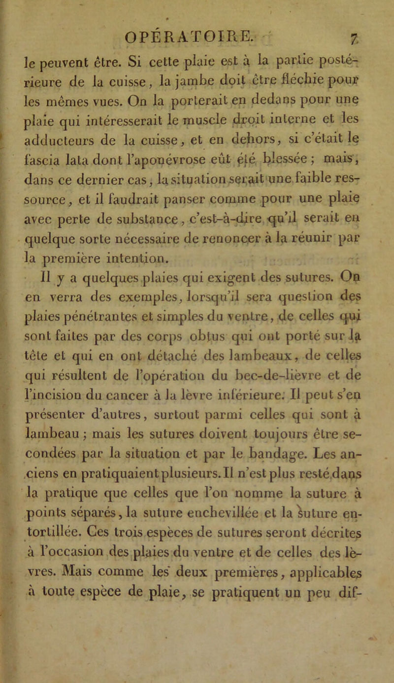 le peuvent être. Si cette plaie est à la partie posté- rieure de la cuisse, la jambe doit être fléchie pour les mêmes vues. On la porterait en dedans pour une plaie qui intéresserait le muscle droit interne et les adducteurs de la cuisse, et en dehors, si c’était le l’ascia lata dont l’aponévrose eût été blessée ; mais, dans ce dernier cas, la situation serait une faible res- source, et il faudrait panser comme pour une plaie avec perte de substance, c’est-à-dire qu’il serait en quelque sorte nécessaire de renoncer à la réunir par la première intention. 11 y a quelques plaies qui exigent des sutures. On en verra des exemples, lorsqu’il sera question des plaies pénétrantes et simples du ventre, de celles qui sont faites par des corps obtus qui ont porté sur^f tête et qui en ont détaché des lambeaux, de celles qui résultent de l’opération du bec-de-lièvre et de l’incision du cancer à Ja lèvre inférieure. Il peut s’en présenter d’autres, surtout parmi celles qui sont à lambeau ; mais les sutures doivent toujours être se- condées par la situation et par le bandage. Les an- ciens en pratiquaient plusieurs. Il n’est plus resté dans la pratique que celles que l’on nomme la suture à points séparés, la suture enchevillée et la Suture en- tortillée. Ces trois espèces de sutures seront décrites à l’occasion des plaies du ventre et de celles des lè- vres. Mais comme les deux premières, applicables à toute espèce de plaie, se pratiquent un peu dif-