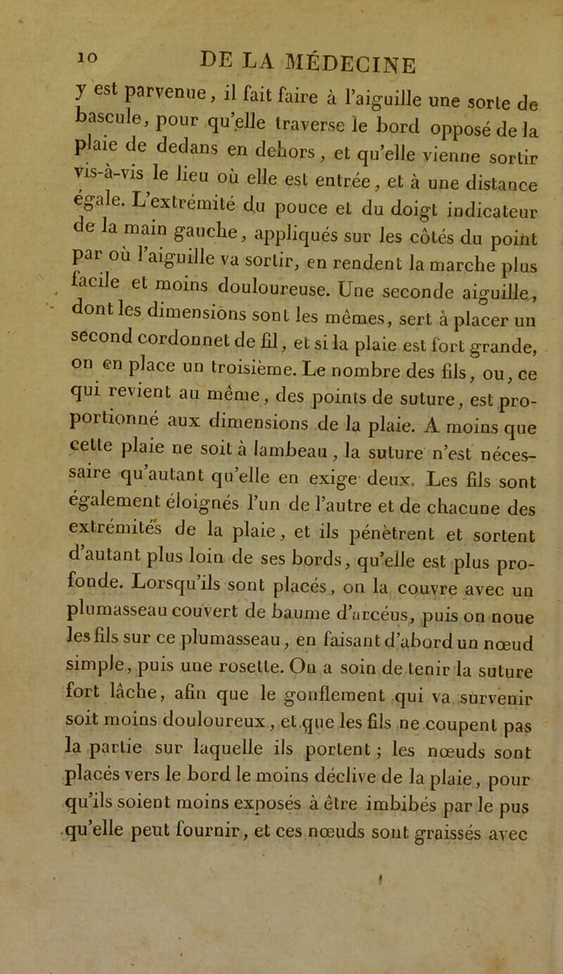 J est parvenue, il fait faire à l’aiguille une sorte de ascule, pour qu’elle traverse le bord opposé de la plaie de dedans en dehors, et qu’elle vienne sortir vis-a-vis le lieu où elle est entrée, et à une distance égalé. L extrémité du pouce et du doigt indicateur ce la main gauche, appliqués sur les côtés du point par où 1 aiguille va sortir, en rendent la marche plus lacde et moins douloureuse. Une seconde aiguille , ont les dimensions sont les memes, sert à placer un second cordonnet de fil, et si la plaie est fort grande, on en place un troisième. Le nombre des fils, ou, ce qui revient au même, des points de suture, est pro- portionné aux dimensions de la plaie. A moins que cette plaie ne soit cà lambeau, la suture n’est néces- saire qu autant quelle en exige deux.. Les fils sont également éloignés l’un de l’autre et de chacune des extrémités de la plaie, et ils pénètrent et sortent d’autant plus loin de ses bords, qu’elle est plus pro- fonde. Lorsqu ils sont placés, on la couvre avec un plumasseau couvert de baume d’arcéus, puis on noue les fils sur ce plumasseau, en faisant d’abord un nœud simple, puis une rosette. On a soin de tenir la suture fort lâche, afin que le gonflement qui va survenir soit moins douloureux, et.que les fils ne coupent pas la partie sur laquelle ils portent ; les nœuds sont placés vers le bord le moins déclive de la plaie, pour qu’ils soient moins exposés à être imbibés par le pus quelle peut fournir, et ces nœuds sont graissés avec