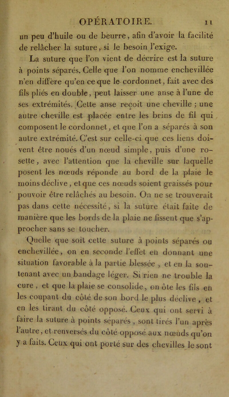 un peu d’huile ou de beurre, afin d’avoir la facilité de relâcher la suture, si le besoin l'exige. La suture que l’on vient de décrire est la suture à points séparés. Celle que l’on nomme enchevillée n’en diffère qu’en ce que le cordonnet, fait avec des fils pliés en double, peut laisser une anse à l’une de ses extrémités. Celle anse reçoit une cheville ; une autre cheville est placée entre les brins de fil qui composent le cordonnet, et que l’on a séparés à son autre extrémité. C’est sur celle-ci que ces liens doi- vent être noués d’un nœud simple, puis d’une ro- sette , avec l’attention que la cheville sur laquelle posent les nœuds réponde au bord de la plaie le moins déclive, et que ces nœuds soient graissés pour pouvoir être relâchés au besoin. On ne se trouverait pas dans celle nécessité, si la suture était faite de manière que les bords de la plaie ne fissent que s’ap- procher sans se toucher. Quelle que soit cette suture à points séparés ou enchevillée, on en seconde l’effet en donnant une situation favorable à la partie blessée , et en la sou- tenant avec un bandage léger. Si rien ne trouble la cure , et que la plaie se consolide, on ôte les fils en les coupant du coté de son bord le plus déclive , et en les tirant du colé opposé. Ceux qui ont servi à - laire la suture à points séparés , sont tirés l’un après 1 autre, et renversés du côté opposé aux nœuds qu’on y a laits. Ceux qui ont porté sur des chevilles le sont