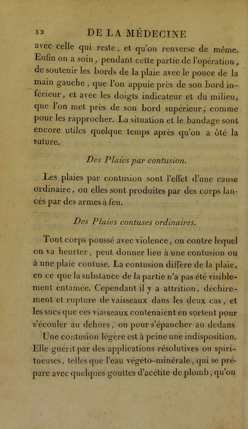 a\ec celle qui reste, et qu’on renverse de même. Enfin on a soin, pendant cette partie de l’opération r de soutenir les bords de la plaie avec le pouce de la main gauche , que l’on appuie près de son bord in- férieur, et avec les doigts indicateur et du milieu, que Ion met près de son bord supérieur,' comme pour les rapprocher. La situation et le bandage sont encore utiles quelque temps après qu’on a ôté la suture. Des Plaies par contusion. Les plaies par contusion sont l’effet d’une cause ordinaire, ou elles sont produites par des corps lan- cés par des armes à feu. Des Plaies contuses ordinaires. Tout corps poussé avec violence, ou contre lequel on va heurter, peut donner lieu à une contusion ou à une plaie conluse. La contusion diffère de la plaie, en ce que la substance de la partie n’a pas été visible- ment entamée. Cependant il y a attrition, déchire- ment et rupture de vaisseaux dans les deux cas, et les sucs que ces viasseaux contenaient en sortent pour s’écouler au dehors, ou pour s’épancher au dedans Une contusion légère est à peine une indisposition. Elle guérit par des applications résolutives ou spiri- tueuses, telles que l’eau végéto-minérale, qui se pré- pare avec quelques gouttes d’acélite de plomb, qu’on