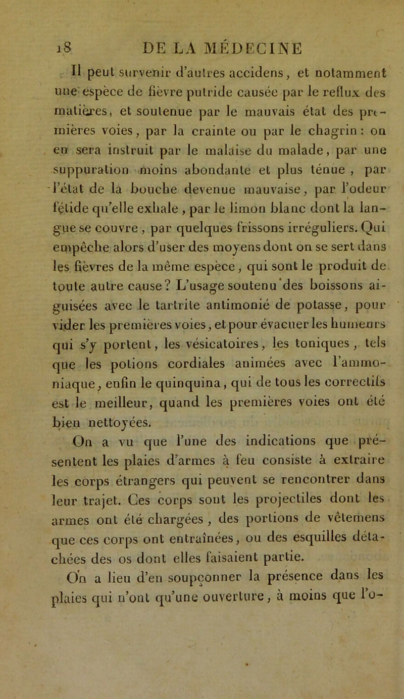 Il peut survenir d’au 1res accidens, et notamment une espèce de fièvre putride causée par le reflux des matières, et soutenue par le mauvais état des pre- mières voies, par la crainte ou par le chagrin: on en sera instruit par le malaise du malade, par une suppuration moins abondante et plus ténue , par - l’état de la bouche devenue mauvaise, par l’odeur fétide qu’elle exhale , par le limon blanc dont la lan- gue se couvre , par quelques frissons irréguliers. Qui empêche alors d’user des moyens dont on se sert dans les fièvres de la même espèce, qui sont le produit de toute autre cause? L’usage soutenu des boissons ai- guisées avec le tartrite antimonié de potasse, pour vider les premières voies, et pour évacuer les humeu rs qui s’y portent, les vésicatoires, les toniques, tels que les potions cordiales animées avec l’ammo- niaque f enfin le quinquina, qui de tous les correctifs est le meilleur, quand les premières voies ont été bien nettoyées. On a vu que l’une des indications que pré- sentent les plaies d’armes à feu consiste à extraire les corps étrangers qui peuvent se rencontrer dans leur trajet. Ces corps sont les projectiles dont les armes ont été chargées , des portions de vêtemens que ces corps ont entraînées, ou des esquilles déta- chées des os dont elles faisaient partie. On a lieu d’en soupçonner la présence dans les plaies qui n’ont qu’une ouverture, à moins que lu-
