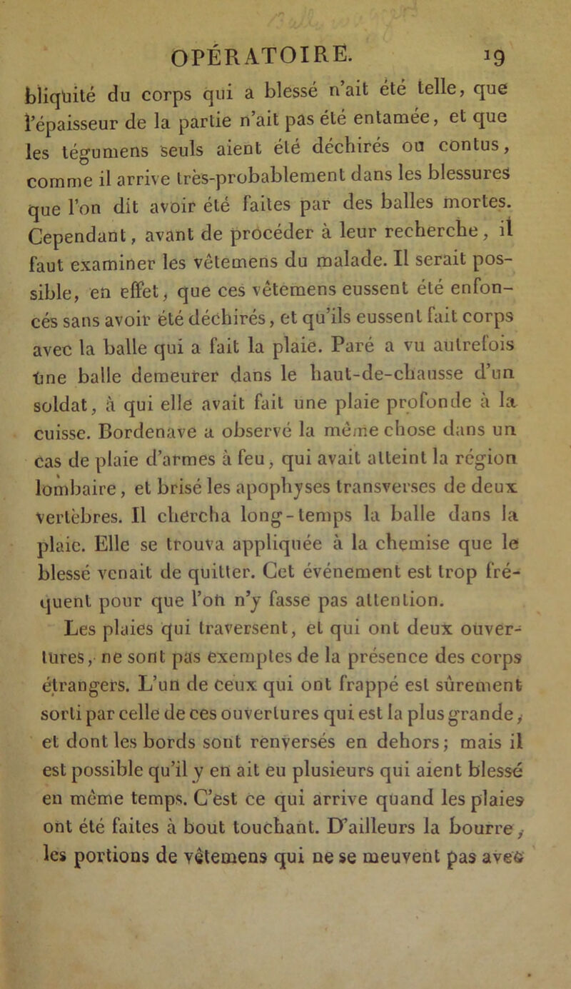 bliqüité du corps qui a blessé n ait été telle, que l’épaisseur de la partie n’ait pas été entamée, et que les tégumens seuls aient été déchirés ou contus, comme il arrive très-probablement dans les blessures que l’on dit avoir été faites par des balles mortes. Cependant, avant de procéder à leur recherche, il faut examiner les vêtemens du malade. Il serait pos- sible, en effet, que ces vêtemens eussent été enfon- cés sans avoir été déchirés, et qu’ils eussent fait corps avec la balle qui a fait la plaie. Paré a vu autrefois ■One balle demeurer dans le haut-de-chausse d’un soldat, à qui elle avait fait une plaie profonde à la cuisse. Bordenave a observé la même chose dans un Cas de plaie d’armes à feu , qui avait atteint la région lombaire, et brisé les apophyses transverses de deux vertèbres. Il chercha long-temps la balle dans la plaie. Elle se trouva appliquée à la chemise que le blessé venait de quitter. Cet événement est trop fré- quent pour que l’on n’y fasse pas attention. Les plaies qui traversent, et qui ont deux ouver- tures, ne sont pas exemptes de la présence des corps étrangers. L’un de ceux qui ont frappé est sûrement sorti par celle de ces ouvertures qui est la plus grande,' et dont les bords sont renversés en dehors; mais il est possible qu’il y en ait eu plusieurs qui aient blessé en même temps. C’est ce qui arrive quand les plaies ont été faites à bout touchant. D’ailleurs la bourre y les portions de vêtemens qui ne se meuvent pas avefc