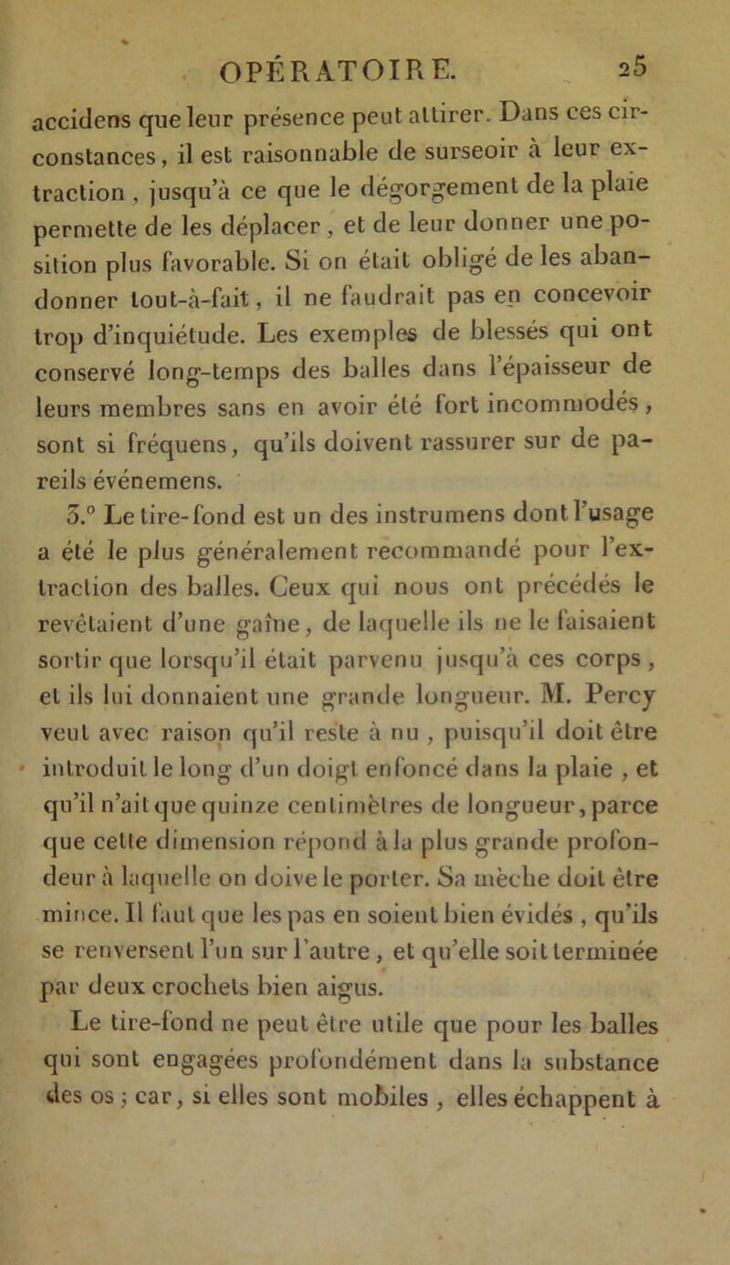 accitlens que leur présence peut attirer. Dans ces cir- constances, il est raisonnable de surseoir à leur ex- traction , jusqu’à ce que le dégorgement de la plaie permette de les déplacer , et de leur donner une po- sition plus favorable. Si on était obligé de les aban- donner lout-à-fait, il ne faudrait pas en concevoir trop d’inquiétude. Les exemples de blessés qui ont conservé long-temps des balles dans l’épaisseur de leurs membres sans en avoir été lort incommodés , sont si fréquens, qu’ils doivent rassurer sur de pa- reils événemens. 5.° Le tire-fond est un des instrumens dont l’usage a été le plus généralement recommandé pour l’ex- traction des balles. Ceux qui nous ont précédés le revêtaient d’une gaine, de laquelle ils ne le luisaient sortir que lorsqu’il était parvenu jusqu’à ces corps, et ils lui donnaient une grande longueur. M. Percy veut avec raison qu’il reste à nu , puisqu’il doit être introduit le long d’un doigt enfoncé dans la plaie , et qu’il n’ait que quinze centimètres de longueur, parce que celte dimension répond à la plus grande profon- deur à laquelle on doive le porter. Sa mèche doit être mince. Il faut que les pas en soient bien évidés , qu'ils se renversent l’un sur l’autre , et qu’elle soit lermiuée par deux crochets bien aigus. Le tire-fond ne peut être utile que pour les balles qui sont engagées profondément dans la substance des os ; car, si elles sont mobiles , elles échappent à