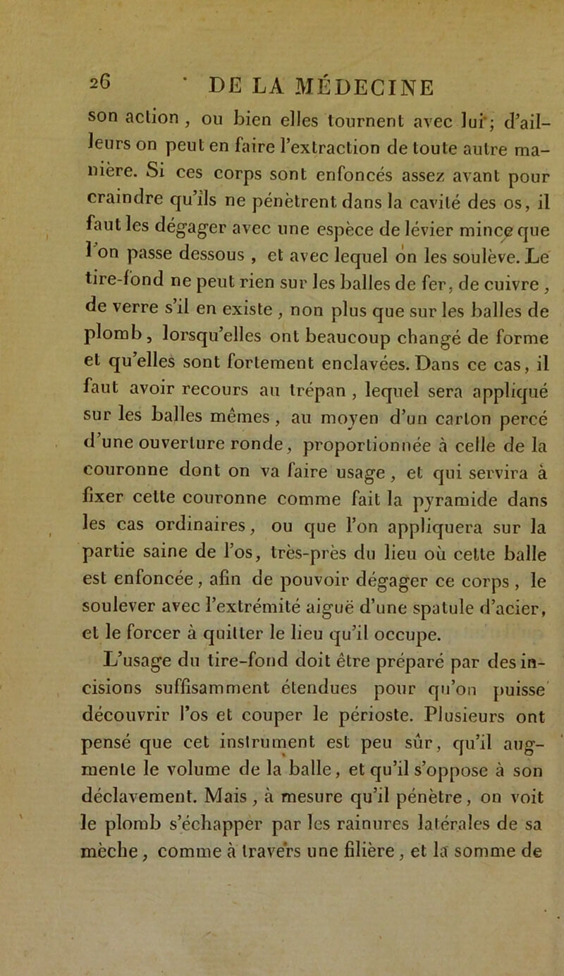 son action , ou bien elles tournent avec lui'; d’ail- leurs on peut en faire l’extraction de toute autre ma- nière. Si ces corps sont enfoncés assez avant pour craindre qu’ils ne pénètrent dans la cavité des os, il faut les dégager avec une espèce de lévier mince que 1 on passe dessous , et avec lequel on les soulève. .Le tire-fond ne peut rien sur les balles de fer. de cuivre , de verre s’il en existe , non plus que sur les balles de plomb, lorsqu’elles ont beaucoup changé de forme et qu’elles sont fortement enclavées. Dans ce cas, il faut avoir recours au trépan , lequel sera appliqué sur les balles mêmes, au moyen d’un carton percé d’une ouverture ronde, proportionnée à celle de la couronne dont on va faire usage, et qui servira à fixer celte couronne comme fait la pyramide dans les cas ordinaires, ou que l’on appliquera sur la partie saine de l’os, très-près du lieu où celle balle est enfoncée, afin de pouvoir dégager ce corps , le soulever avec l’extrémité aiguë d’une spatule d’acier, et le forcer à quitter le lieu qu’il occupe. L’usage du tire-fond doit être préparé par des in- cisions suffisamment étendues pour qu’on puisse découvrir l’os et couper le périoste. Plusieurs ont pensé que cet instrument est peu sûr, qu’il aug- mente le volume de la balle, et qu’il s’oppose à son déclavement. Mais , à mesure qu’il pénètre, on voit le plomb s’échapper par les rainures latérales de sa mèche, comme à travers une filière, et la somme de