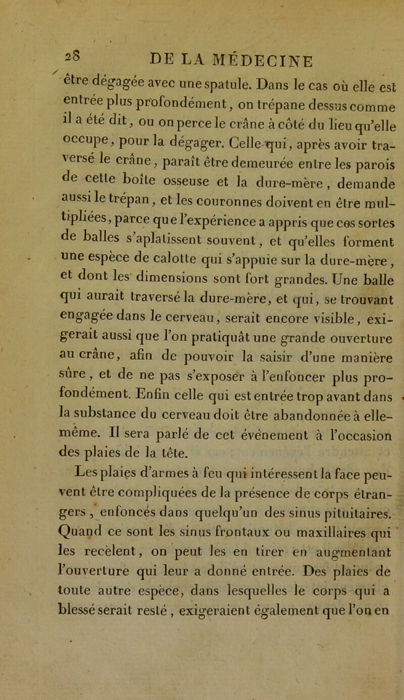 être dégagée avec une spatule. Dans le cas où elle est entrée plus profondément, on trépane dessus comme il a été dit, ou on perce le crâne à côté du lieu qu’elle occupe, pour la dégager. Celle qui, après avoir tra- versé le crâne, paraît être demeurée entre les parois de celle boite osseuse et la dure-mère , demande aussi le trépan, et les couronnes doivent en être mul- tipliées, parce que l’expérience a appris que ces sortes de balles s aplatissent souvent, et qu’elles forment une espèce de calotte qui s’appuie sur la dure-mère , et dont les dimensions sont fort grandes. Une balle qui aurait traversé la dure-mère, et qui, se trouvant engagéedans le cerveau, serait encore visible, exi- gerait aussi que l’on pratiquât une grande ouverture au crâne, afin de pouvoir la saisir d’une manière sure, et de ne pas s’exposer à l’enfoncer plus pro- fondément. Enfin celle qui est entrée trop avant dans la substance du cerveau doit être abandonnée à elle- même. Il sera parlé de cet événement à l’occasion des plaies de la tête. Les plaies d’armes h feu qui intéressent la face peu- vent être compliquées de la présence de corps étran- gers , enfoncés dans quelqu’un des sinus pituitaires. Quand ce sont les sinus frontaux ou maxillaires qui les recèlent, on peut les en tirer en augrnenlant l’ouverture qui leur a donné entrée. Des plaies de toute autre espèce, dans lesquelles le corps qui a blessé serait reslé , exigeraient également que l’on en