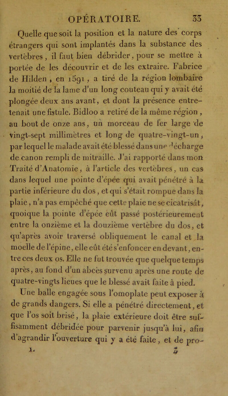 Quelle que soit la position et la nature des' corps étrangers qui sont implantés dans la substance des vertèbres, il faut bien débrider, pour se mettre à portée de les découvrir et de les extraire. Fabrice de Hilden * en 1591 , a tiré de la région lombaire la moitié de la lame d’un long couteau qui y avait été plongée deux ans avant, et dont la présence entre- tenait une fistule. Bidloo a retiré de la même région , au bout de onze ans, un morceau de fer large de vingt-sept millimètres et long de quatre-vingt-un > par lequel le malade avait été blessé dans un^ décharge de canon rempli de mitraille. J’ai rapporté dans mon Traité d’Anatomie, à l’article des vertèbres, un cas dans lequel une pointe d’épée qui avait pénétré à la partie inférieure du dos, et qui s’était rompue dans la plaie, n’a pas empêché que celte plaie ne se cicatrisât, quoique la pointe d’épée eût passé postérieurement entre la onzième et la douzième vertèbre du dos, et qu’après avoir traversé obliquement le canal et la moelle de l’épine, elle eût été s’enfoncer en devant, en- tre ces deux os. Elle ne fut trouvée que quelque temps après, au fond d’un abcès survenu après une route de quatre-vingts lieues que le blessé avait faite à pied. Une balle engagée sous l’omoplate peut exposer à de grands dangers. Si elle a pénétré directement, et que l’os soit brisé, la plaie extérieure doit être suf- fisamment débridée pour parvenir jusqu’à lui, afin d’agrandir l’ouverture qui y a été faite, et de pro-