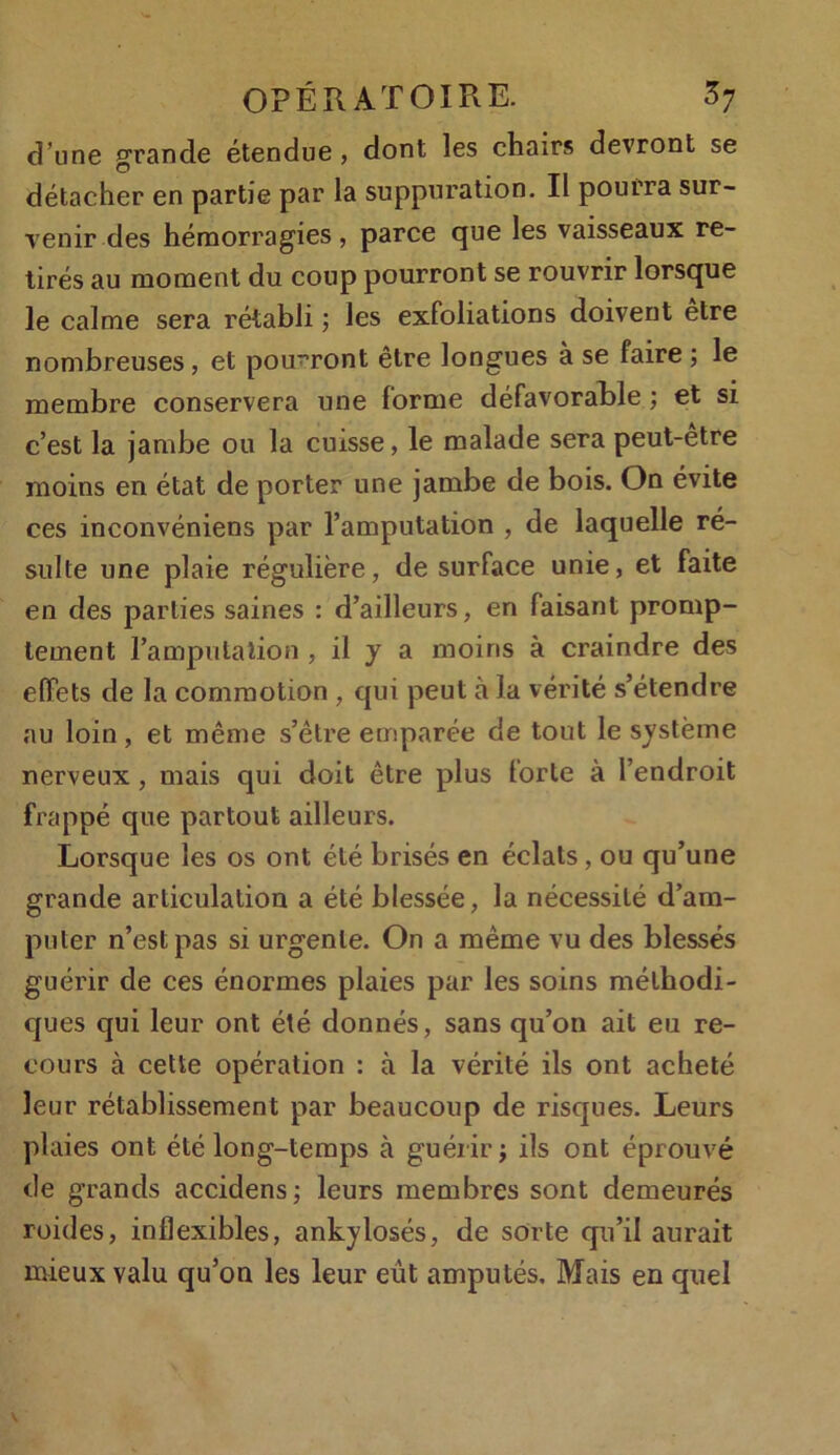 d’une grande étendue , dont les chairs devront se détacher en partie par la suppuration. Il pourra sur- venir des hémorragies, parce que les vaisseaux re- tirés au moment du coup pourront se rouvrir lorsque le calme sera rétabli ; les exfoliations doivent être nombreuses, et pourront être longues à se faire ; le membre conservera une forme défavorable ; et si c’est la jambe ou la cuisse, le malade sera peut-etre moins en état de porter une jambe de bois. On évite ces inconvéniens par l’amputation , de laquelle ré- sulte une plaie régulière, de surface unie, et faite en des parties saines : d’ailleurs, en faisant promp- tement l’amputation , il y a moins à craindre des effets de la commotion , qui peut à la vérité s’étendre nu loin, et même s’être emparée de tout le système nerveux, mais qui doit être plus forte à l’endroit frappé que partout ailleurs. Lorsque les os ont été brisés en éclats, ou qu’une grande articulation a été blessée, la nécessité d’am- puter n’est pas si urgente. On a même vu des blessés guérir de ces énormes plaies par les soins méthodi- ques qui leur ont été donnés, sans qu’on ait eu re- cours à cette opération : à la vérité ils ont acheté leur rétablissement par beaucoup de risques. Leurs plaies ont été long-temps à guérir ; ils ont éprouvé de grands accidens; leurs membres sont demeurés roides, inflexibles, ankylosés, de sorte qu’il aurait mieux valu qu’on les leur eût amputés. Mais en quel
