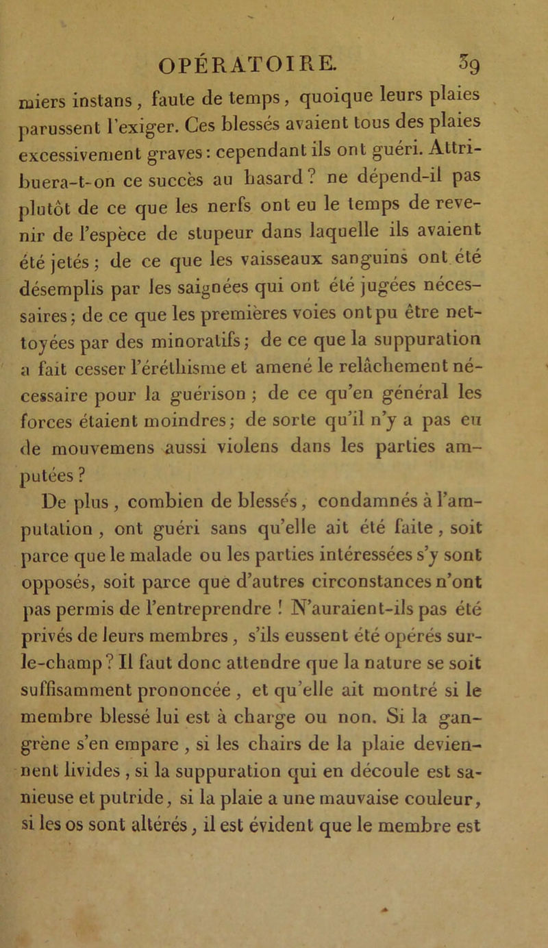 rniers instans , faute de temps, quoique leurs plaies parussent 1 exiger. Ces blessés avaient tous des plaies excessivement graves: cependant ils ont guéri. Attri- buera-t-on ce succès au hasard? ne dépend-il pas plutôt de ce que les nerfs ont eu le temps de reve- nir de l’espèce de stupeur dans laquelle ils avaient été jetés; de ce que les vaisseaux sanguins ont été désemplis par les saignées qui ont été jugées néces- saires; de ce que les premières voies ont pu être net- toyées par des minoratifs; de ce que la suppuration a fait cesser l'érêthisme et amené le relâchement né- cessaire pour la guérison ; de ce qu’en général les forces étaient moindres; de sorte qu’il n’y a pas eu de mouvemens aussi violens dans les parties am- putées ? De plus, combien de blessés, condamnés à l’am- putation , ont guéri sans qu’elle ait été faite , soit parce que le malade ou les parties intéressées s’y sont opposés, soit parce que d’autres circonstances n’ont pas permis de l’entreprendre ! N’auraient-ils pas été privés de leurs membres, s’ils eussent été opérés sur- le-champ? Il faut donc attendre que la nature se soit suffisamment prononcée, et qu’elle ait montré si le membre blessé lui est à charge ou non. Si la gan- grène s’en empare , si les chairs de la plaie devien- nent livides , si la suppuration qui en découle est sa- nieuse et putride, si la plaie a une mauvaise couleur, si les os sont altérés, il est évident que le membre est