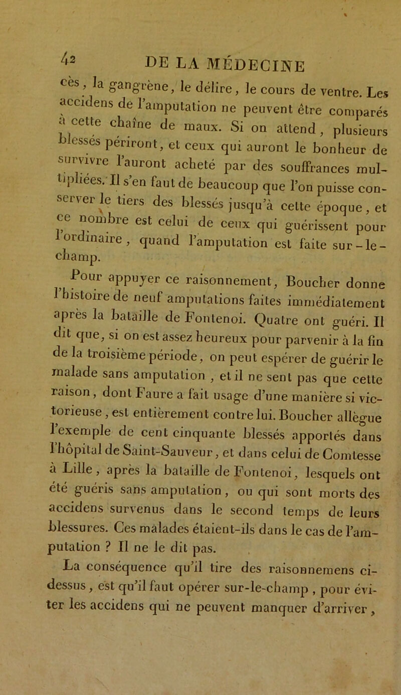 cès , la gangrène, le délire, le cours de ventre. Les accidens de 1 amputation ne peuvent être comparés a cette chaîne de maux. Si on attend, plusieurs blesses périront, et ceux qui auront le bonheur de survivre l’auront acheté par des souffrances mul- , lies. Il s en faut de beaucoup que l’on puisse con- server le tiers des blessés jusqu’à celte époque, et ce nombre est celui de ceux qui guérissent pour 1 ordinaire, quand l’amputation est faite sur-le- champ. Eour appuyer ce raisonnement, Boucher donne 1 histoire de neuf amputations faites immédiatement apres la bataille de Fonlenoi. Quatre ont guéri. II dit que, si on est assez heureux pour parvenir à la fin de la troisième période, on peut espérer de guérir le malade sans amputation , et il ne sent pas que cette raison, dont Faure a fait usage d’une manière si vic- torieuse , est entièrement contre lui. Boucher allègue I exemple de cent cinquante blessés apportés dans l’hôpital de Saint-Sauveur, et dans celui de Comtesse a Lille, après la bataille deFontenoi, lesquels ont été guéris sans amputation, ou qui sont morts des accidens survenus dans le second temps de leurs blessures. Ces malades étaient-ils dans le cas de l’am- putation ? Il ne le dit pas. La conséquence qu’il tire des raisonnemens ci- dessus , est qu’il faut opérer sur-le-champ , pour évi- ter les accidens qui ne peuvent manquer d’arriver.