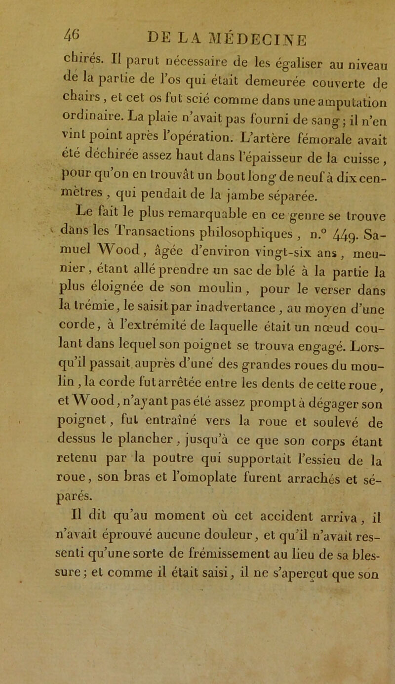 cliirés. Il parut nécessaire de les égaliser au niveau de la partie de l’os qui était demeurée couverte de chairs , et cet os fut scié comme dans une amputation ordinaire. La plaie n’avait pas fourni de sang; il n’en vint point après l’opération. L’artère fémorale avait été déchirée assez haut dans l'épaisseur de la cuisse , pour qu on en trouvât un bout long de neuf à dix cen- mètres , qui pendait de la jambe séparée. Le fait le plus remarquable en ce genre se trouve ' dans les Transactions philosophiques , n.° 44q. Sa- muel AVood, âgée d’environ vingt-six ans, meu- nier , étant allé prendre un sac de blé à la partie la plus éloignée de son moulin, pour le verser dans la trémie, le saisit par inadvertance , au moyen d’une corde, à l’extrémité de laquelle était un nœud cou- lant dans lequel son poignet se trouva engagé. Lors- qu’il passait, auprès d’une des grandes roues du mou- lin ,1a corde fut arrêtée entre les dents de cette roue, et Wood, n’ayant pas été assez prompt à dégager son poignet, fut entraîné vers la roue et soulevé de dessus le plancher, jusqu’à ce que son corps étant retenu par la poutre qui supportait l’essieu de la roue, son bras et l’omoplate furent arrachés et sé- parés. Il dit qu’au moment où cet accident arriva, il n’avait éprouvé aucune douleur, et qu’il n’avait res- senti qu’une sorte de frémissement au lieu de sa bles- sure ; et comme il était saisi, il ne s’aperçut que son