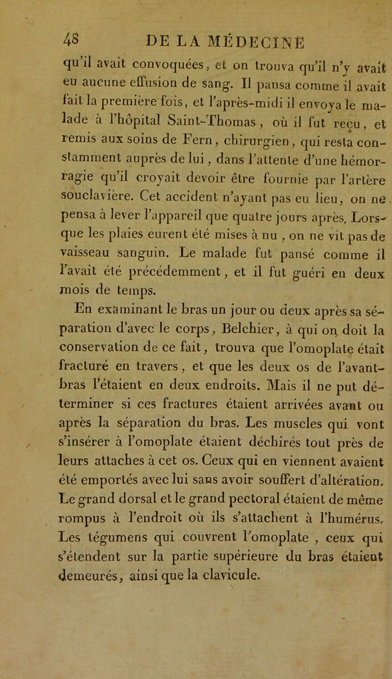 qu’il avait convoquées, et on trouva qu’il ny avait eu aucune effusion de sang. Il pansa comme il avait fait la première fois, et l’après-midi il envoya le ma- lade a 1 hôpital Saint-Thomas, où il fut reçu, et remis aux soins de Fern, chirurgien, qui resta con- stamment auprès de lui, dans l’attente d’une hémor- ragie qu il croyait devoir etre fournie par l’artère souclavière. Cet accident n’ayant pas eu lieu, on ne pensa à lever l’appareil que quatre jours après. Lors- que les plaies eurent été mises à nu , on ne vit pas de vaisseau sanguin. Le malade fut pansé comme il l’avait été précédemment, et il fut guéri en deux mois de temps. En examinant le bras un jour ou deux après sa sé- paration d’avec le corps, Belchier, à qui or; doit la conservation de ce fait, trouva que l’omoplate était fracturé en travers, et que les deux os de l’avant- bras l’étaient en deux endroits. Mais il ne put dé- terminer si ces fractures étaient arrivées avant ou après la séparation du bras. Les muscles qui vont s’insérer à l’omoplate étaient déchirés tout près de leurs attaches à cet os. Ceux qui en viennent avaient été emportés avec lui sans avoir souffert d’altération. Le grand dorsal et le grand pectoral étaient de même rompus à l’endroit où ils s’attachent à l’humérus. Les tégumens qui couvrent l’omoplate , ceux qui s’étendent sur la partie supérieure du bras étaient demeurés, ainsi que la clavicule.
