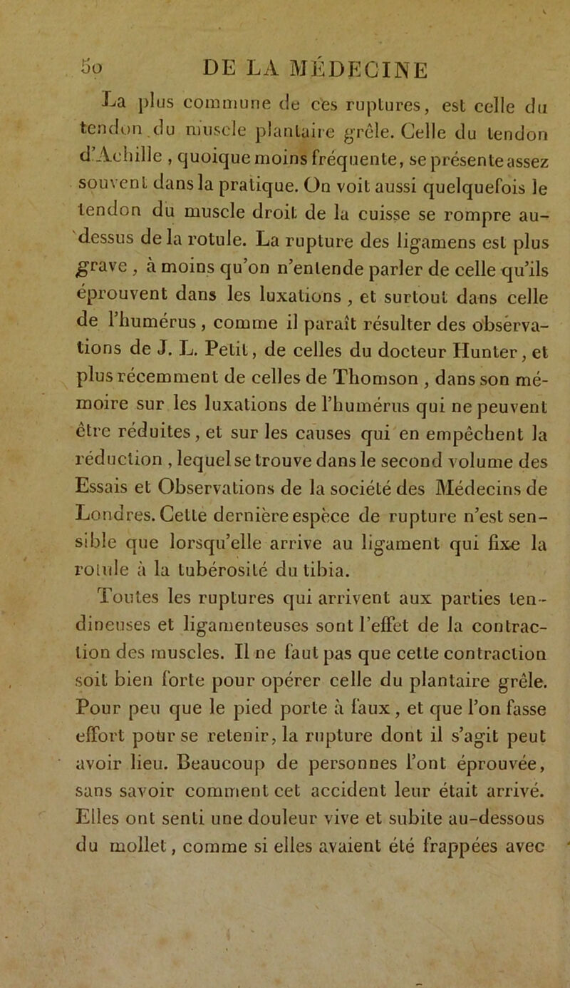 La plus commune de ces ruptures, est celle du tendon du muscle plantaire grêle. Celle du tendon d’Achille , quoique moins fréquente, se présente assez souvent dans la pratique, ün voit aussi quelquefois le tendon du muscle droit de la cuisse se rompre au- dessus de la rotule. La rupture des ligamens est plus grave , à moins qu’on n’entende parler de celle qu’ils éprouvent dans les luxations , et surtout dans celle de 1 humérus , comme il paraît résulter des obsèrva- tions de J. L. Petit, de celles du docteur Hunter, et plus récemment de celles de Thomson , dans son mé- moire sur les luxations de l’humérus qui ne peuvent être réduites, et sur les causes qui en empêchent la réduction , lequel se trouve dans le second volume des Essais et Observations de la société des Médecins de Londres. Cette dernière espèce de rupture n’est sen- sible que lorsqu’elle arrive au ligament qui fixe la rolvde à la tubérosité du tibia. Toutes les ruptures qui arrivent aux parties ten - dineuses et ligamenteuses sont l’effet de la contrac- tion des muscles. Il ne faut pas que cette contraction soit bien forte pour opérer celle du plantaire grêle. Pour peu que le pied porte à faux, et que l’on fasse effort pour se retenir, la rupture dont il s’agit peut avoir lieu. Beaucoup de personnes l’ont éprouvée, sans savoir comment cet accident leur était arrivé. Elles ont senti une douleur vive et subite au-dessous du mollet, comme si elles avaient été frappées avec