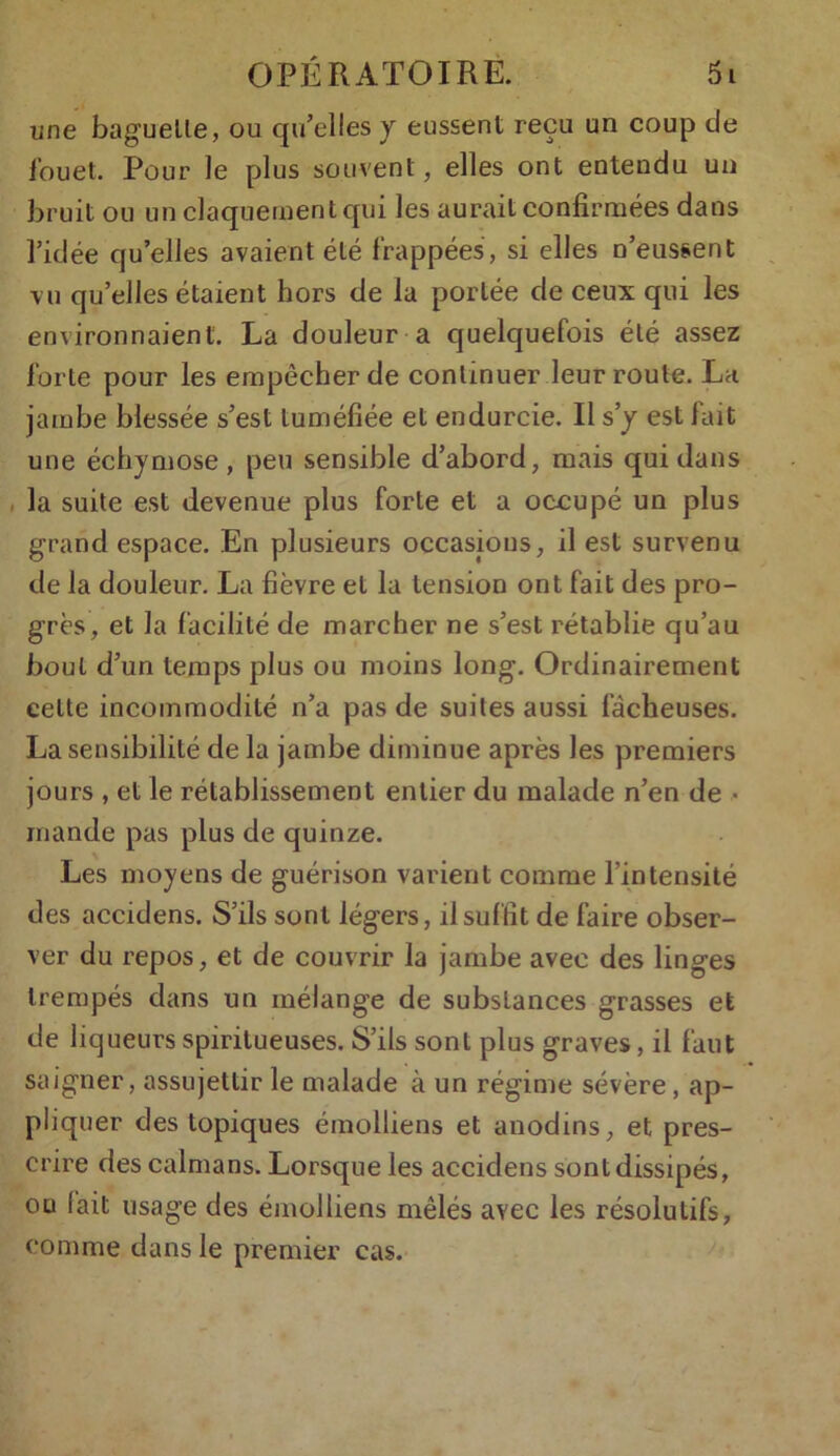 une baguette, ou qu’elles y eussent reçu un coup de fouet. Pour le plus souvent, elles ont entendu un bruit ou un claquement qui les aurait confirmées dans l’idée quelles avaient été frappées, si elles n’eussent vu qu’elles étaient hors de la portée de ceux qui les environnaient. La douleur a quelquefois été assez forte pour les empêcher de continuer leur route. La jambe blessée s’est tuméfiée et endurcie. Il s’y est fait une échymose, peu sensible d’abord, mais qui dans la suite est devenue plus forte et a occupé un plus grand espace. En plusieurs occasions, il est survenu de la douleur. La fièvre et la tension ont fait des pro- grès, et la facilité de marcher ne s’est rétablie qu’au bout d’un temps plus ou moins long. Ordinairement celte incommodité n’a pas de suites aussi fâcheuses. La sensibilité de la jambe diminue après les premiers jours , et le rétablissement entier du malade n’en de • mande pas plus de quinze. Les moyens de guérison varient comme l’intensité des accidens. S’ils sont légers, il suffit de faire obser- ver du repos, et de couvrir la jambe avec des linges trempés dans un mélange de substances grasses et de liqueurs spiritueuses. S’ils sont plus graves, il faut saigner, assujettir le malade à un régime sévère, ap- pliquer des topiques émolliens et anodins, et pres- crire des caïmans. Lorsque les accidens sont dissipés, ou lait usage des émolliens mêlés avec les résolutifs, comme dans le premier cas.