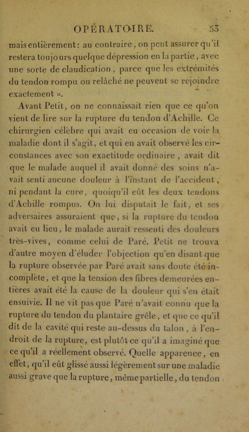 mais entièrement: an contraire, on peut assurerqu il restera toujours quelque dépression en la partie , avec une sorte de claudication, parce que les extrémités du tendon rompu ou relâché ne peuvent se rejoindre exactement ». Avant Petit, on ne connaissait rien que ce qu’on vient de lire sur la rupture du tendon d’Achille. Ce chirurgien célèbre qui avait eu occasion de voir la maladie dont il s’agit, et qui en avait observé les cir- constances avec son exactitude ordinaire , avait dit que le malade auquel il avait donné des soins n’a- vait senti aucune douleur à l’instant de l’accident , ni pendant la cure, quoiqu’il eût les deux tendons d’Achille rompus. On lui disputait le fait, et ses adversaires assuraient que, si la rupture du tendon avait eu lieu, le malade aurait ressenti des douleurs 4 # très-vives, comme celui de Paré. Petit ne trouva d’autre moyen d’éluder l’objection qu’en disant que la rupture observée par Paré avait sans doute été in- complète, et que la tension des fibres demeurées en- tières avait été la cause de la douleur qui s’en était ensuivie. Il ne vit pas que Paré n’avait, connu que la rupture du tendon du plantaire grêle, et que ce qu’il dit de la cavité qui reste au-dessus du talon , à l’en- droit de la rupture, est plutôt ce qu’il a imaginé que ce qu’il a réellement observé. Quelle apparence, en effet, qu’il eût glissé aussi légèrement sur une maladie aussi grave que la rupture, mèmeparlielle, du tendon