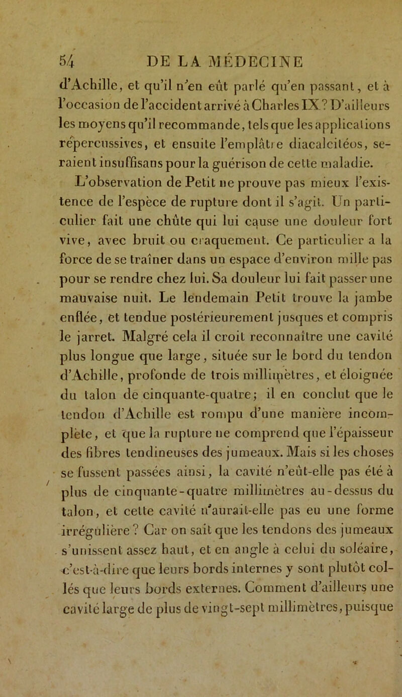 d’Achille, et qu’il n’en eût parlé qu’en passant, et à l’occasion de l’accident arrivé à Charles IX? D’ailleurs les moyens qu’il recommande, tels que les applications repercussives, et ensuite l’emplâtre diacalciléos, se- raient insuffîsans pour la guérison de cette maladie. L’observation de Petit ne prouve pas mieux l’exis- tence de l’espèce de rupture dont il s’agit. Un parti- culier fait une chute qui lui cause une douleur fort vive, avec bruit ou craquement. Ce particulier a la force de se traîner dans un espace d’environ mille pas pour se rendre chez lui. Sa douleur lui fait passer une mauvaise nuit. Le lendemain Petit trouve la jambe enflée, et tendue postérieurement jrisques et compris le jarret. Malgré cela il croit reconnaître une cavité plus longue que large, située sur le bord du tendon d’Achille, profonde de trois millimètres, et éloignée du talon de cinquante-quatre; il en conclut que le tendon d’Achille est rompu d’une manière incom- plète, et que la rupture ne comprend que l’épaisseur des fibres tendineuses des jumeaux. Mais si les choses se fussent passées ainsi, la cavité n’eût-elle pas été à plus de cinquante-quatre millimètres au-dessus du talon, et celle cavité n'aurait-elle pas eu une forme irrégulière ? Car on sait que les tendons des jumeaux s’unissent assez haut, et en angle à celui du soléaire, c’est-à-dire que leurs bords internes y sont plutôt col- lés que leurs bords externes. Comment d’ailleurs une cavité large de plus de vingt-sept millimètres, puisque