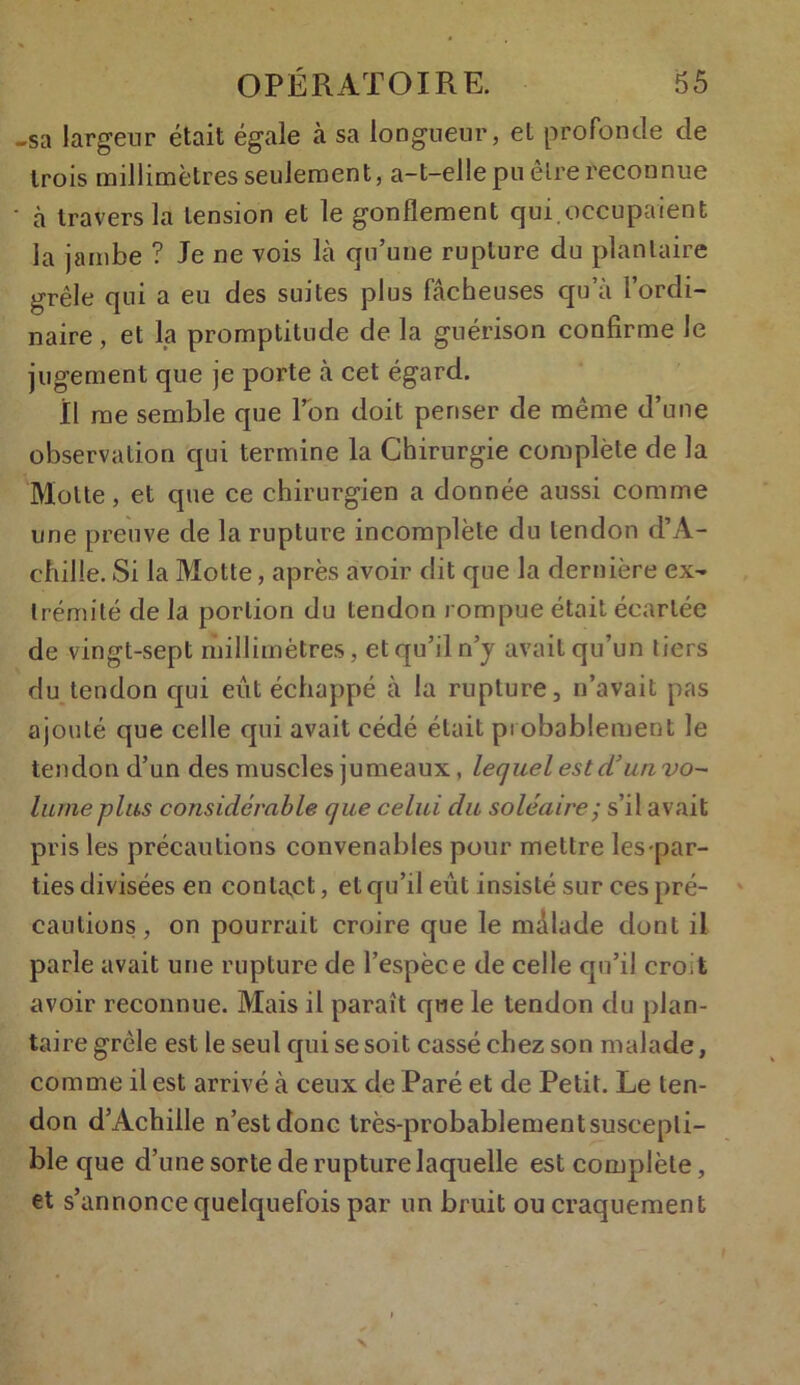 -sa largeur était égale à sa longueur, et profonde de trois millimètres seulement, a-t-elle pu être reconnue ' à travers la tension et le gonflement qui.occupaient la jambe ? Je ne vois là qu’une rupture du plantaire grêle qui a eu des suites plus fâcheuses qu’à l’ordi- naire, et la promptitude de la guérison confirme Je jugement que je porte à cet égard. Il me semble que l’on doit penser de même d’une observation qui termine la Chirurgie complète de la Motte, et que ce chirurgien a donnée aussi comme une preuve de la rupture incomplète du tendon d’A- chille. Si la Motte, après avoir dit que la dernière ex- trémité de la portion du tendon rompue était écartée de vingt-sept millimètres, et qu’il n’y avait qu’un tiers du tendon qui eût échappé à la rupture, n’avait pas ajouté que celle qui avait cédé était probablement le tendon d’un des muscles jumeaux, lequel est d’un vo- lume plus considérable que celui du soléaire • s’il avait pris les précautions convenables pour mettre les par- ties divisées en contact, et qu’il eût insisté sur ces pré- cautions , on pourrait croire que le màlade dont il parle avait une rupture de l’espèce de celle qu’il croit avoir reconnue. Mais il paraît que le tendon du plan- taire grêle est le seul qui se soit cassé chez son malade, comme il est arrivé à ceux de Paré et de Petit. Le ten- don d’Achille n’est donc très-probablement suscepti- ble que d’une sorte de rupture laquelle est complète, et s’annonce quelquefois par un bruit ou craquement