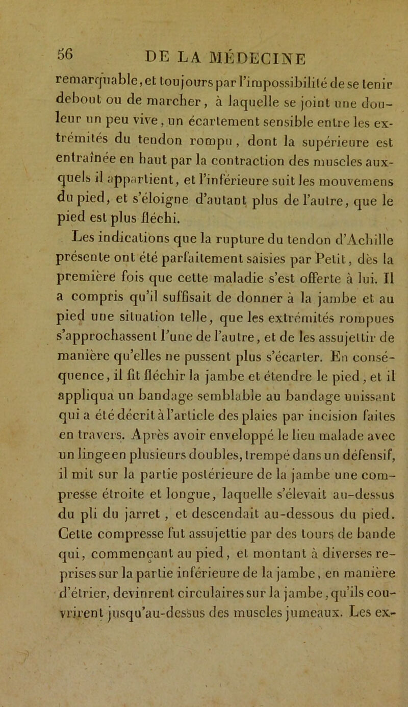 remarquable, et toujours par l’impossibilité de se tenir debout ou de marcher, à laquelle se joint une dou- leur un peu vive, un écartement sensible entre les ex- trémités du tendon rompu , dont la supérieure est entraînée en haut par la contraction des muscles aux- cjuels il appartient, et l’inférieure suit les mouvemens du pied, et s’éloigne d’autant plus de l’autre, que le pied est plus fléchi. Les indications que la rupture du tendon d’Achille présente ont été parfaitement saisies par Petit, dès la première fois que cette maladie s’est offerte à lui. Il a compris qu’il suffisait de donner à la jambe et au pied une situation telle, que les extrémités rompues s’approchassent l’une de l’autre, et de les assujettir de manière qu’elles ne pussent plus s’écarter. En consé- quence, il fit fléchir la jambe et étendre le pied , et il appliqua un bandage semblable au bandage unissant qui a été décrit à l’article des plaies par incision laites en travers. Après avoir enveloppé le lieu malade avec un lingeen plusieurs doubles, trempé dans un défensif, il mit sur la partie postérieure de la jambe une com- presse étroite et longue, laquelle s’élevait au-dessus du pli. du jarret, et descendait au-dessous du pied. Celte compresse fut assujettie par des tours de bande qui, commençant au pied, et montant à diverses re- prises sur la partie inférieure de la jambe, en manière d’étrier, devinrent circulaires sur la jambe, qu’ils cou- vrirent jusqu’au-dessus des muscles jumeaux. Les ex-