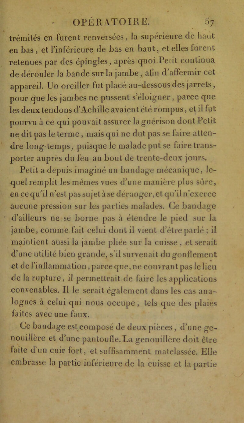 trémités en furent renversées, la supérieure de haut en bas, et l’inférieure de bas en haut, et elles lurent retenues par des épingles, après quoi Petit continua de dérouler la bande sur la jambe, afin d’affermir cet appareil. Un oreiller fut placé au-dessous des jarrets, pour que les jambes ne pussent s’éloigner, parce que les deux tendons d’Achille avaient été rompus, et il fut pourvu à ce qui pouvait assurer la guérison dont Petit ne dit pas le terme, mais qui ne dut pas se faire atten- dre long-temps, puisque le malade put se faire trans- porter auprès du feu au bout de trente-deux jours. Petit a depuis imaginé un bandage mécanique, le- quel remplit les mêmes vues d’une manière plus sûre, en ce qu ’il n’est pas sujet à se déranger, et qu’il n’exerce aucune pression sur les parties malades. Ce bandage d’ailleurs ne se borne pas à étendre le pied sur la jambe, comme fait celui dont il vient d’être parlé ; il maintient aussi la jambe pliée sur la cuisse, et serait d’une utilité bien grande, s’il survenait du gonflement et de l’inflammation , parce que, ne couvrant pas le lieu de la rupture, il permettrait de faire les applications convenables. Il le serait également dans les cas ana- logues à celui qui nous occupe, tels que des plaies faites avec une faux. Ce bandage est composé de deux pièces, d’une ge- nouillère et d’une pantoufle. La genouillère doit être laite d’un cuir fort, et suffisamment matelassée. Elle embrasse la partie inférieure de la cuisse et la partie