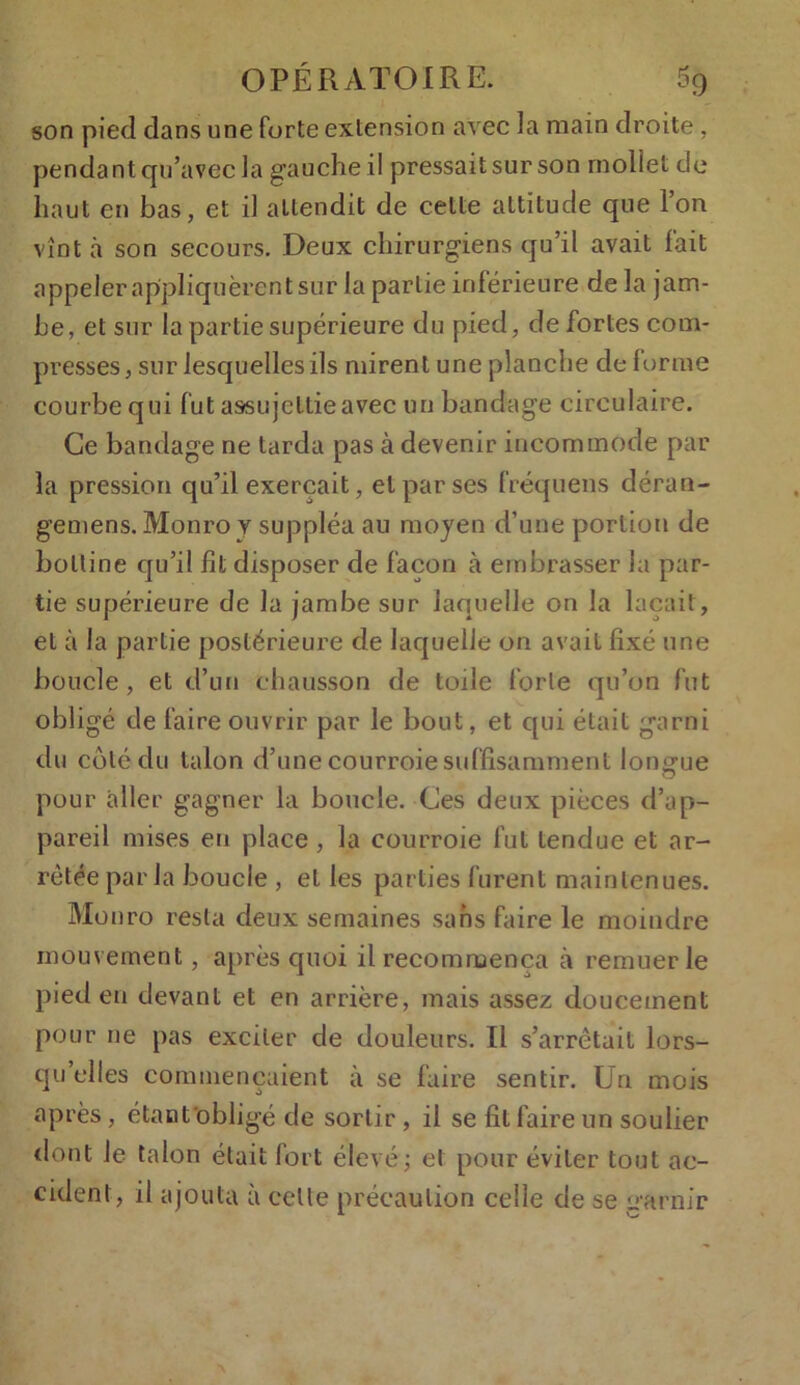 son pied dans une forte extension avec la main droite, pendant qu’avec la gauche il pressait sur son mollet de haut en bas, et il attendit de cette attitude que l’on vînt à son secours. Deux chirurgiens qu’il avait fait appeler appliquèrent sur la partie inférieure de la jam- be, et sur la partie supérieure du pied, de fortes com- presses, sur lesquelles ils mirent une planche de forme courbe qui fut assujettie avec un bandage circulaire. Ce bandage ne tarda pas à devenir incommode par la pression qu’il exerçait, et par ses fréquens déran- gemens. Monro v suppléa au moyen d’une portion de bottine qu’il fit disposer de façon à embrasser la par- tie supérieure de la jambe sur laquelle on la laçait, et à la partie postérieure de laquelle on avait fixé une boucle, et d’un chausson de toile forte qu’on fut obligé de faire ouvrir par le bout, et qui était garni du côté du talon d’une courroie suffisamment longue pour aller gagner la boucle. Ces deux pièces d’ap- pareil mises eu place , la courroie fut tendue et ar- rêtée paria boucle , et les parties furent maintenues. Mo nro resta deux semaines sans faire le moindre mouvement, après quoi il recommença à remuer le pied en devant et en arrière, mais assez doucement pour ne pas exciter de douleurs. Il s’arrêtait lors- qu’elles commençaient à se faire sentir. Un mois après, étaot'obligé de sortir , il se fit faire un soulier dont le talon était fort élevé; et pour éviter tout ac- cident, il ajouta à celle précaution celle de se garnir