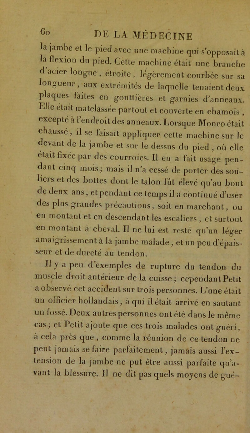 la jambe et le pied avec une machine qui s'opposait à la flexion du pied. Celte machine était une branche d acier longue , étroite, légèrement courbée sur sa longueur,-aux extrémités de laquelle tenaient deux plaques laites en gouttières et garnies d’anneaux. Elle était matelassée partout et couverte en chamois , excepte a l’endroit des anneaux. Lorsque Monro était chaussé, il se faisait appliquer celte machine sur Je devant de la jambe et sur le dessus du pied , où elle était fixée par des courroies. Il eu a fait usage pen- dant cinq mois; mais il n’a cessé de porter des sou- liers et des bottes dont le talon fût élevé qu’au bout de deux ans, et pendant ce temps il a continué d’user des plus grandes précautions, soit en marchant, ou en montant et en descendant les escaliers , et surtout en montant à cheval. Il ne lui est resté qu’un léger amaigrissement à la jambe malade , et un peu d’épais- seur et de dureté au tendon. Il y a peu d’exemples de rupture du tendon du muscle droit antérieur de la cuisse ; cependant Petit a observé cet accident sur trois personnes. L’une était un officier hollandais, à qui il était arrivé en sautant un fossé. Deux autres personnes ont été dans le même cas; et Petit ajoute que ces trois malades ont guéri, à cela près que , comme la réunion de ce tendon ne peut jamais se faire parfaitement, jamais aussi l’ex- lerision de la jambe ne put être aussi parfaite qu’a- vant la blessure. Il ne dit pas quels moyens de gué-