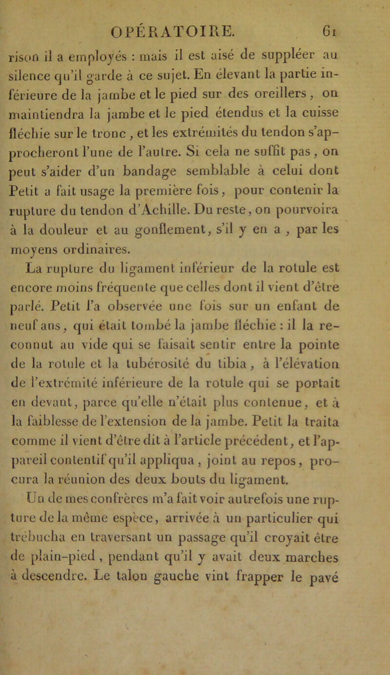 rison il a employés : mais il est aisé de suppléer au silence qu’il garde à ce sujet. En élevant la partie in- férieure de la jambe et le pied sur des oreillers , on maintiendra la jambe et le pied étendus et la cuisse fléchie sur le tronc , et les extrémités du tendon s’ap- procheront l’une de l’autre. Si cela ne suffit pas, on peut s’aider d’un bandage semblable à celui dont Petit a fait usage la première fois, pour contenir la rupture du tendon d’Achille. Du reste, on pourvoira à la douleur et au gonflement, s’il y en a , par les moyens ordinaires. La rupture du ligament inférieur de la rotule est encore moins fréquente que celles dont il vient d’ètre parlé. Petit fa observée une fois sur un enfant de neuf ans, qui était tombé la jambe fléchie : il la re- connut au vide qui se faisait sentir entre la pointe de la rotule et la tubérosité du tibia , à l’élévation de l’extrémité inférieure de la rotule qui se portait en devant, parce qu’elle n’était plus contenue, et à la faiblesse de l’extension de la jambe. Petit la traita comme il vient d’être dit à l’article précédent, etl’ap- pareii contentif qu’il appliqua , joint au repos, pro- cura la réunion des deux bouts du ligament. Un de mes confrères m’a fait voir autrefois une rup- ture delà même espèce, arrivée à un particulier qui trébucha en traversant un passage qu’il croyait être de plain-pied , pendant qu’il y avait deux marches à descendre. Le talon gauche vint frapper le pavé