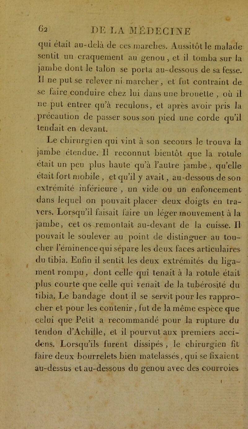 qui était au-delà de ces marches. Aussitôt le malade sentit un craquement au genou, et il tomba sur la jambe dont le talon se porta au-dessous de sa fesse. Il ne put se relever ni marcher, et fut contraint de se faire conduire chez lui dans une brouette , où il ne put entrer qu’à reculons, et après avoir pris la précaution de passer sous son pied une corde qu’il tendait en devant. Le chirurgien qui vint à son secours le trouva la jambe étendue. Il reconnut bientôt que la rotule était un peu plus haute qu’à l’autre jambe, qu’elle était fort mobile , et qu’il y avait, au-dessous de son extrémité inférieure , un vide ou un enfoncement dans lequel on pouvait placer deux doigts en tra- vers. Lorsqu’il faisait faire un léger mouvement à la jambe, cet os remontait au-devant de la cuisse. Il pouvait le soulever au point de distinguer au tou- cher l’éminence qui sépare les deux faces articulaires du tibia. Enfin il sentit les deux extrémités du liga- ment rompu, dont celle qui tenait à la rotule était plus courte que celle qui venait de la tubérosité du tibia. Le bandage dont il se servit pour les rappro- cher et pour les contenir, fut de la môme espèce que celui que Petit a recommandé pour la rupture du tendon d’Achille, et il pourvut aux premiers acci- dcns. Lorsqu’ils furent dissipés , le chirurgien fit faire deux bourrelets bien matelassés, qui se fixaient au-dessus et au-dessous du genou avec des courroies