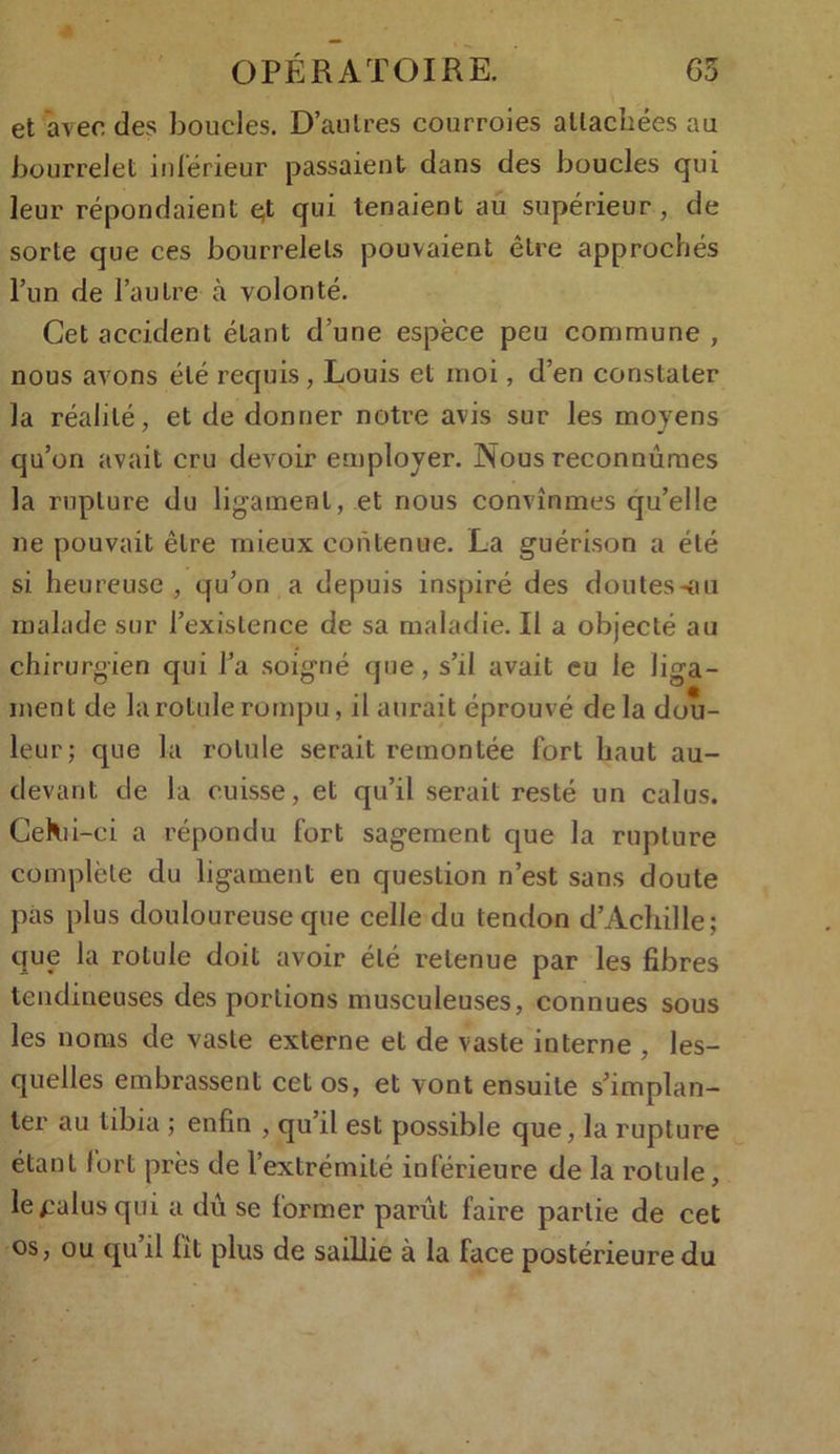 et avec des boucles. D’autres courroies attachées au bourrelet intérieur passaient dans des boucles qui leur répondaient çt qui tenaient au supérieur, de sorte que ces bourrelets pouvaient être approchés l’un de l’autre à volonté. Cet accident étant d’une espèce peu commune , nous avons été requis, Louis et moi, d’en constater la réalité, et de donner notre avis sur les moyens qu’on avait cru devoir employer. Nous reconnûmes la rupture du ligament, et nous convînmes qu’elle ne pouvait être mieux contenue. La guérison a été si heureuse , qu’on a depuis inspiré des doutes-ou malade sur l’existence de sa maladie. II a objecté au chirurgien qui l’a soigné que, s’il avait eu le liga- ment de la rotule rompu, il aurait éprouvé delà dou- leur; que la rotule serait remontée fort haut au- devant de la cuisse, et qu’il serait resté un calus. CeKii-ci a répondu fort sagement que la rupture complète du ligament en question n’est sans doute pas plus douloureuse que celle du tendon d’Achille; que la rotule doit avoir été retenue par les fibres tendineuses des portions musculeuses, connues sous les noms de vaste externe et de vaste interne , les- quelles embrassent cet os, et vont ensuite s’implan- ter au tibia ; enfin , qu il est possible que, la rupture étant fort près de l’extrémité inférieure de la rotule, le palus qui a dû se former parût faire partie de cet os, ou qu il lit plus de saillie à la face postérieure du