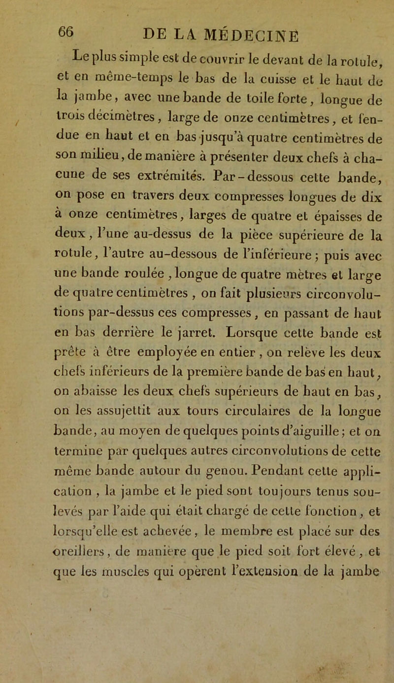 Le plus simple est de couvrir le devant de la rotule, et en même-temps le bas de la cuisse et le haut de la jambe, avec une bande de toile forte, longue de trois décimètres , large de onze centimètres, et fen- due en haut et en bas jusqu a quatre centimètres de son milieu, de manière à présenter deux chefs à cha- cune de ses extrémités. Par-dessous cette bande, on pose en travers deux compresses longues de dix à onze centimètres, larges de quatre et épaisses de deux, Tune au-dessus de la pièce supérieure de la rotule, 1 autre au-dessous de l’inférieure ; puis avec une bande roulée , longue de quatre mètres et large de quatre centimètres , on fait plusieurs circonvolu- tions par-dessus ces compresses, en passant de haut en bas derrière le jarret. Lorsque cette bande est prête à être employée en entier , on relève les deux chefs inférieurs de la première bande de bas en haut, on abaisse les deux chefs supérieurs de haut en bas, on les assujettit aux tours circulaires de la longue bande, au moyen de quelques points d’aiguille ; et on termine par quelques autres circonvolutions de cette même bande autour du genou. Pendant cette appli- cation , la jambe et le pied sont toujours tenus sou- levés par l’aide qui était chargé de cette fonction , et lorsqu’elle est achevée, le membre est placé sur des oreillers, de manière que le pied soit fort élevé, et que les muscles qui opèrent l’extension de la jambe