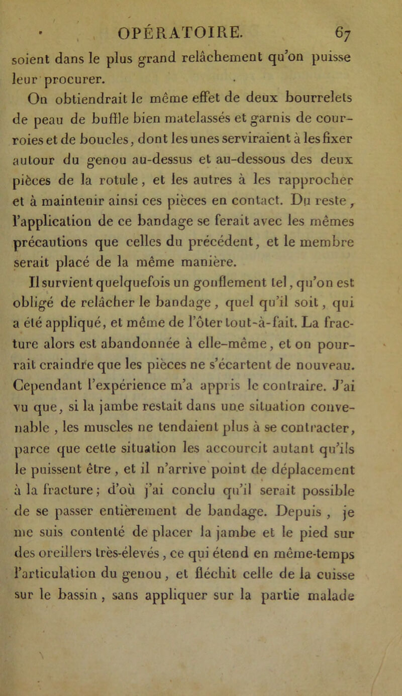 OPÉRATOIRE. 67 soient dans le plus grand relâchement qu’on puisse leur procurer. On obtiendrait le même effet de deux bourrelets de peau de buffle bien matelassés et garnis de cour- roies et de boucles, dont les unes serviraient à les fixer autour du genou au-dessus et au-dessous des deux pièces de la rotule, et les autres à les rapprocher et à maintenir ainsi ces pièces en contact. Du reste , l’application de ce bandage se ferait avec les mêmes précautions que celles du précédent, et le membre serait placé de la même manière. Il survient quelquefois un gonflement tel, qu’on est obligé de relâcher le bandage , quel qu’il soit, qui a été appliqué, et même de l’ôter lout-à-fait. La frac- ture alors est abandonnée à elle-même, et on pour- rait craindre que les pièces ne s’écartent de nouveau. Cependant l’expérience m’a appiis le contraire. J’ai vu que, si la jambe restait dans une situation conve- nable , les muscles ne tendaient plus à se contracter, parce que celle situation les accourcit autant qu’ils le puissent être , et il n’arrive point de déplacement à la fracture; d’où j’ai conclu qu’il serait possible de se passer entièrement de bandage. Depuis , je me suis contenté de placer la jambe et le pied sur des oreillers très-élevés, ce qui étend en même-temps l’articulation du genou, et fléchit celle de la cuisse sur le bassin , sans appliquer sur la partie malade