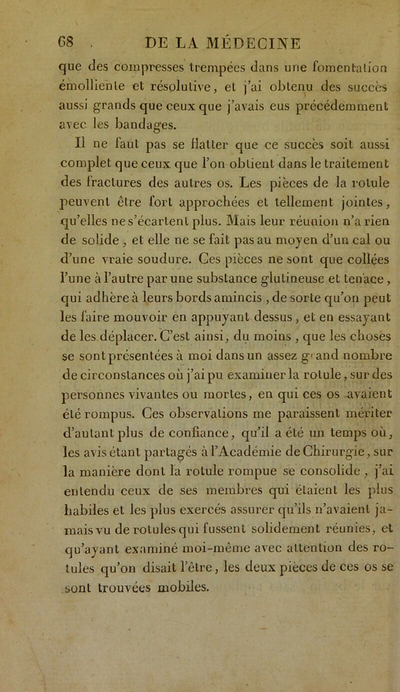 que des compresses trempées dans une fomentation émolliente et résolutive, et j’ai obtenu des succès aussi grands que ceux que j’avais eus précédemment avec les bandages. Il ne faut pas se flatter que ce succès soit aussi complet que ceux que l’on obtient dans le traitement des fractures des autres os. Les pièces de la rotule peuvent être fort approchées et tellement jointes, qu’elles nes’écartent plus. Mais leur réunion n’a rien de solide , et elle ne se fait pas au moyen d’un cal ou d’une vraie soudure. Ces pièces ne sont que collées l’une à l’autre par une substance glutineuse et tenace , qui adhère à leurs bords amincis ,de sorte qu’on peut les faire mouvoir en appuyant dessus , et en essayant de les déplacer. C’est ainsi, du moins , que les choses se sont présentées à moi dans un assez g1 and nombre de circonstances où j’ai pu examiner la rotule, sur des personnes vivantes ou mortes, en qui ces os -avaient été rompus. Ces observations me paraissent mériter d’autant plus de confiance, qu’il a été un temps où, les avis étant partagés à l’Académie de Chirurgie, sur la manière dont la rotule rompue se consolide , j’ai entendu ceux de ses membres qui étaient les plus habiles et les plus exercés assurer qu’ils n’avaient ja- mais vu de rotules qui fussent solidement réunies, et qu’ayant examiné moi-même avec attention des ro- tules qu’on disait l’être, les deux pièces de ces os se sont trouvées mobiles.