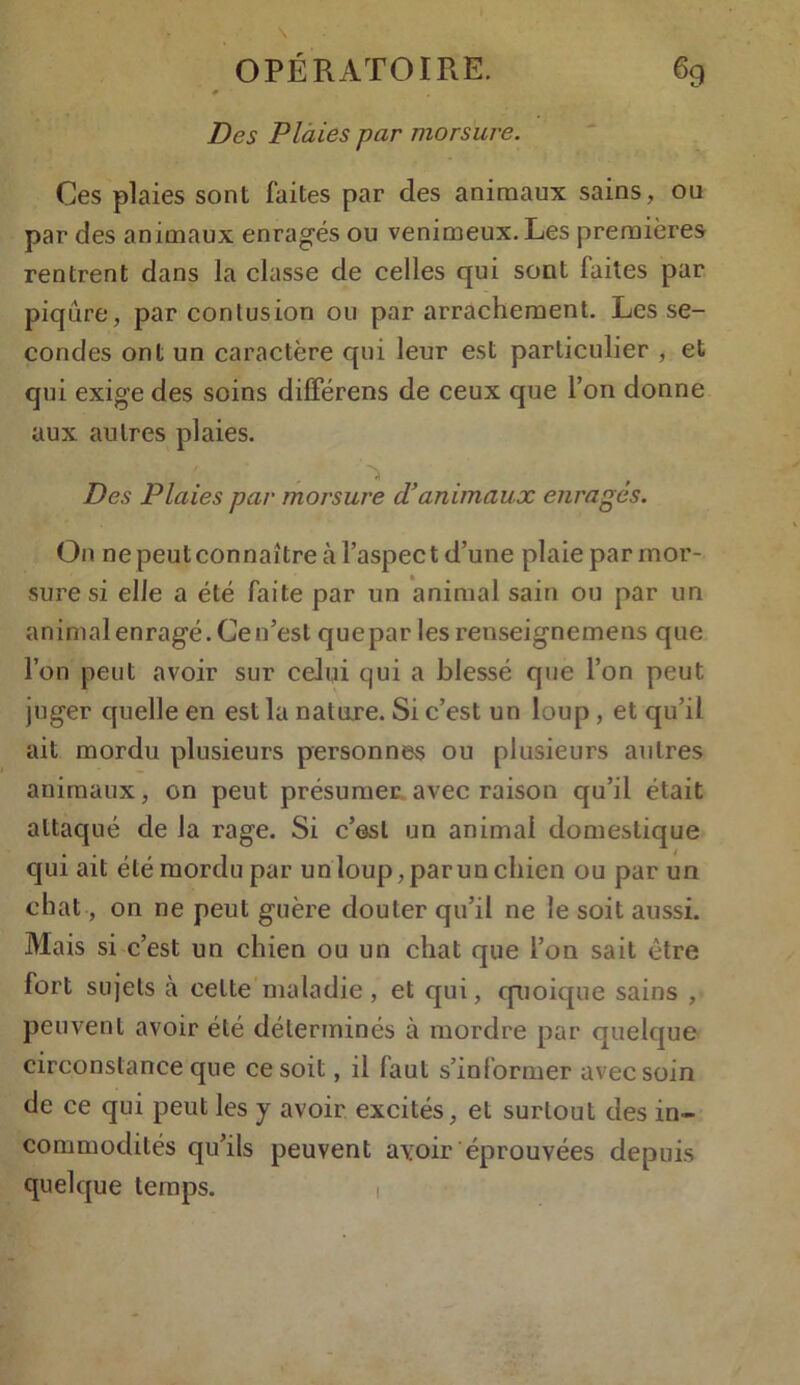 # Des Plaies par morsure. Ces plaies sont faites par des animaux sains, ou par des animaux enragés ou venimeux. Les premières rentrent dans la classe de celles qui sont faites par piqûre, par contusion ou par arrachement. Les se- condes ont un caractère qui leur est particulier , et qui exige des soins différens de ceux que l’on donne aux antres plaies. Des Plaies par morsure d’animaux enrages. On ne peut connaître à l’aspec t d’une plaie par mor- sure si elle a été faite par un animal sain ou par un animal enragé. Ce n’est que par les renseignemens que l’on peut avoir sur celui qui a blessé que l’on peut juger quelle en est la nature. Si c’est un loup , et qu’il ait mordu plusieurs personnes on plusieurs autres animaux, on peut présumer avec raison qu’il était attaqué de la rage. Si c’esl un animal domestique qui ait été mordu par un loup, parun chien ou par un chat, on ne peut guère douter qu’il ne le soit aussi. Mais si c’est un chien ou un chat que l’on sait être fort sujets à cette maladie , et qui, quoique sains , peuvent avoir été déterminés à mordre par quelque circonstance que ce soit, il faut s’informer avec soin de ce qui peut les y avoir excités, et surtout des in- commodités qu’ils peuvent avoir éprouvées depuis quelque temps.